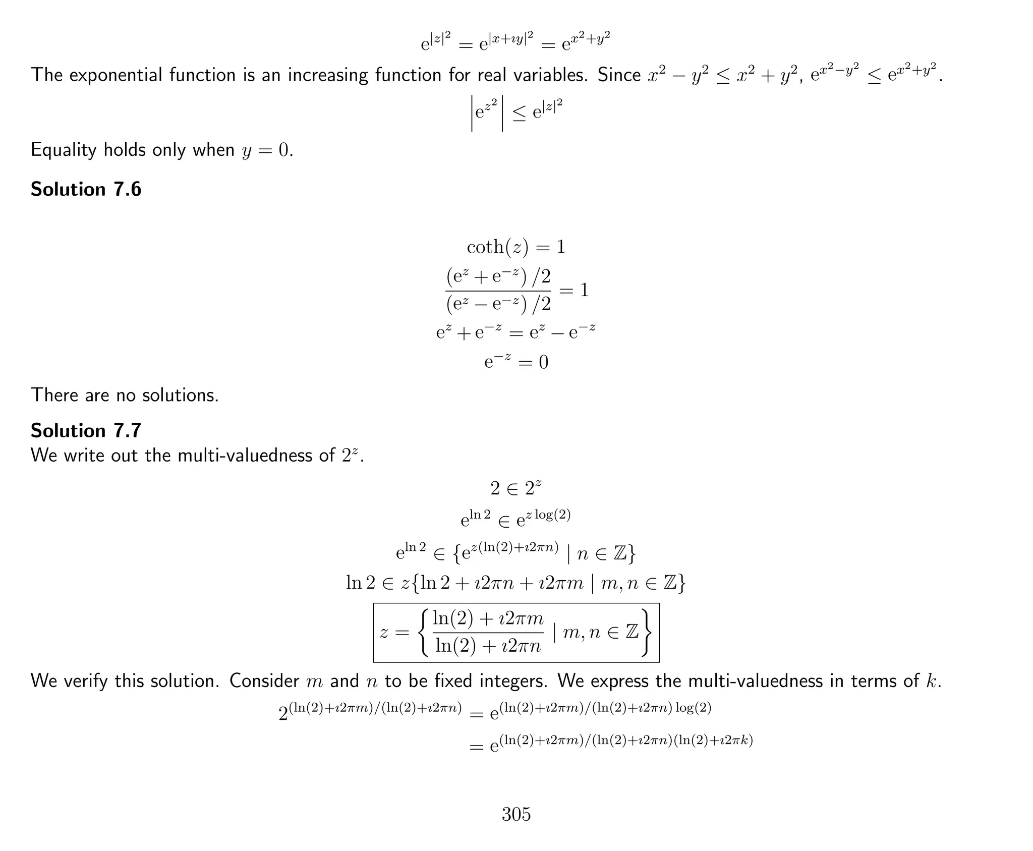 e|z|2
= e|x+ıy|2
= ex2+y2
The exponential function is an increasing function for real variables. Since x2
− y2
≤ x2
+ y2
, ex2−y2
≤ ex2+y2
.
ez2
≤ e|z|2
Equality holds only when y = 0.
Solution 7.6
coth(z) = 1
(ez
+ e−z
) /2
(ez − e−z) /2
= 1
ez
+ e−z
= ez
− e−z
e−z
= 0
There are no solutions.
Solution 7.7
We write out the multi-valuedness of 2z
.
2 ∈ 2z
eln 2
∈ ez log(2)
eln 2
∈ {ez(ln(2)+ı2πn)
| n ∈ Z}
ln 2 ∈ z{ln 2 + ı2πn + ı2πm | m, n ∈ Z}
z =
ln(2) + ı2πm
ln(2) + ı2πn
| m, n ∈ Z
We verify this solution. Consider m and n to be ﬁxed integers. We express the multi-valuedness in terms of k.
2(ln(2)+ı2πm)/(ln(2)+ı2πn)
= e(ln(2)+ı2πm)/(ln(2)+ı2πn) log(2)
= e(ln(2)+ı2πm)/(ln(2)+ı2πn)(ln(2)+ı2πk)
305
 