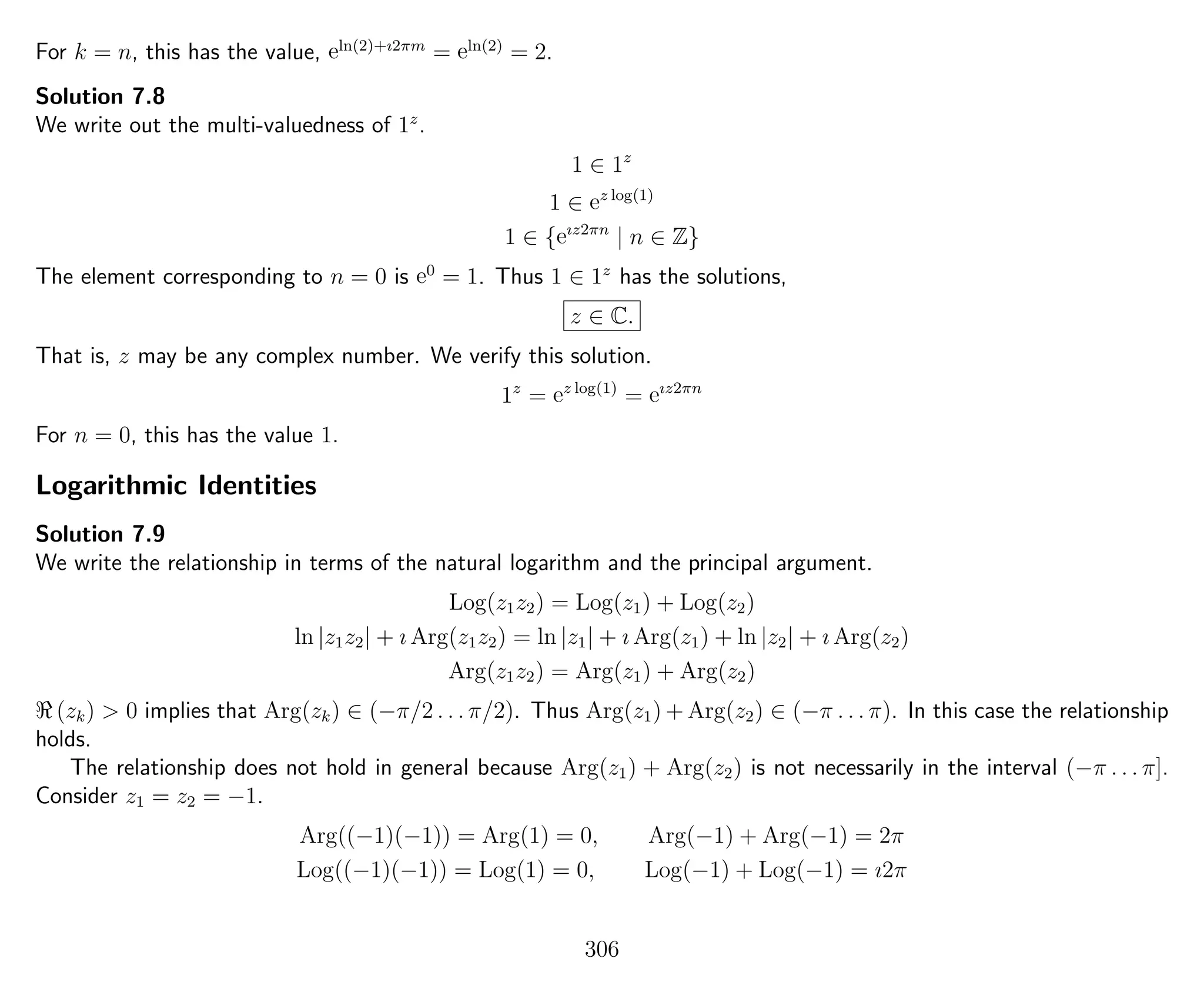 For k = n, this has the value, eln(2)+ı2πm
= eln(2)
= 2.
Solution 7.8
We write out the multi-valuedness of 1z
.
1 ∈ 1z
1 ∈ ez log(1)
1 ∈ {eız2πn
| n ∈ Z}
The element corresponding to n = 0 is e0
= 1. Thus 1 ∈ 1z
has the solutions,
z ∈ C.
That is, z may be any complex number. We verify this solution.
1z
= ez log(1)
= eız2πn
For n = 0, this has the value 1.
Logarithmic Identities
Solution 7.9
We write the relationship in terms of the natural logarithm and the principal argument.
Log(z1z2) = Log(z1) + Log(z2)
ln |z1z2| + ı Arg(z1z2) = ln |z1| + ı Arg(z1) + ln |z2| + ı Arg(z2)
Arg(z1z2) = Arg(z1) + Arg(z2)
(zk) > 0 implies that Arg(zk) ∈ (−π/2 . . . π/2). Thus Arg(z1) + Arg(z2) ∈ (−π . . . π). In this case the relationship
holds.
The relationship does not hold in general because Arg(z1) + Arg(z2) is not necessarily in the interval (−π . . . π].
Consider z1 = z2 = −1.
Arg((−1)(−1)) = Arg(1) = 0, Arg(−1) + Arg(−1) = 2π
Log((−1)(−1)) = Log(1) = 0, Log(−1) + Log(−1) = ı2π
306
 