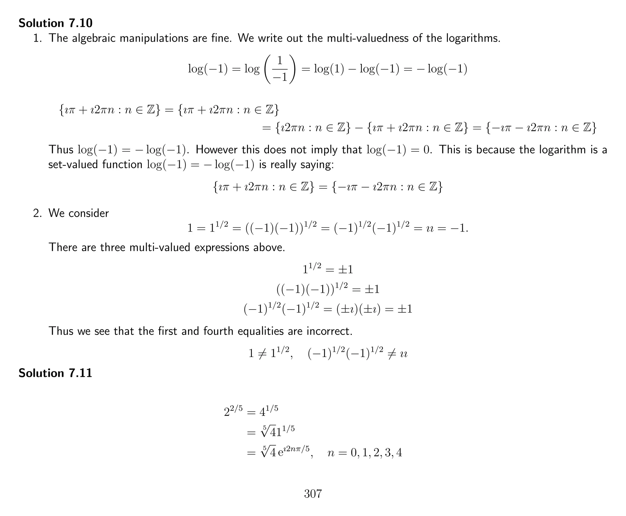 Solution 7.10
1. The algebraic manipulations are ﬁne. We write out the multi-valuedness of the logarithms.
log(−1) = log
1
−1
= log(1) − log(−1) = − log(−1)
{ıπ + ı2πn : n ∈ Z} = {ıπ + ı2πn : n ∈ Z}
= {ı2πn : n ∈ Z} − {ıπ + ı2πn : n ∈ Z} = {−ıπ − ı2πn : n ∈ Z}
Thus log(−1) = − log(−1). However this does not imply that log(−1) = 0. This is because the logarithm is a
set-valued function log(−1) = − log(−1) is really saying:
{ıπ + ı2πn : n ∈ Z} = {−ıπ − ı2πn : n ∈ Z}
2. We consider
1 = 11/2
= ((−1)(−1))1/2
= (−1)1/2
(−1)1/2
= ıı = −1.
There are three multi-valued expressions above.
11/2
= ±1
((−1)(−1))1/2
= ±1
(−1)1/2
(−1)1/2
= (±ı)(±ı) = ±1
Thus we see that the ﬁrst and fourth equalities are incorrect.
1 = 11/2
, (−1)1/2
(−1)1/2
= ıı
Solution 7.11
22/5
= 41/5
=
5
√
411/5
=
5
√
4 eı2nπ/5
, n = 0, 1, 2, 3, 4
307
 