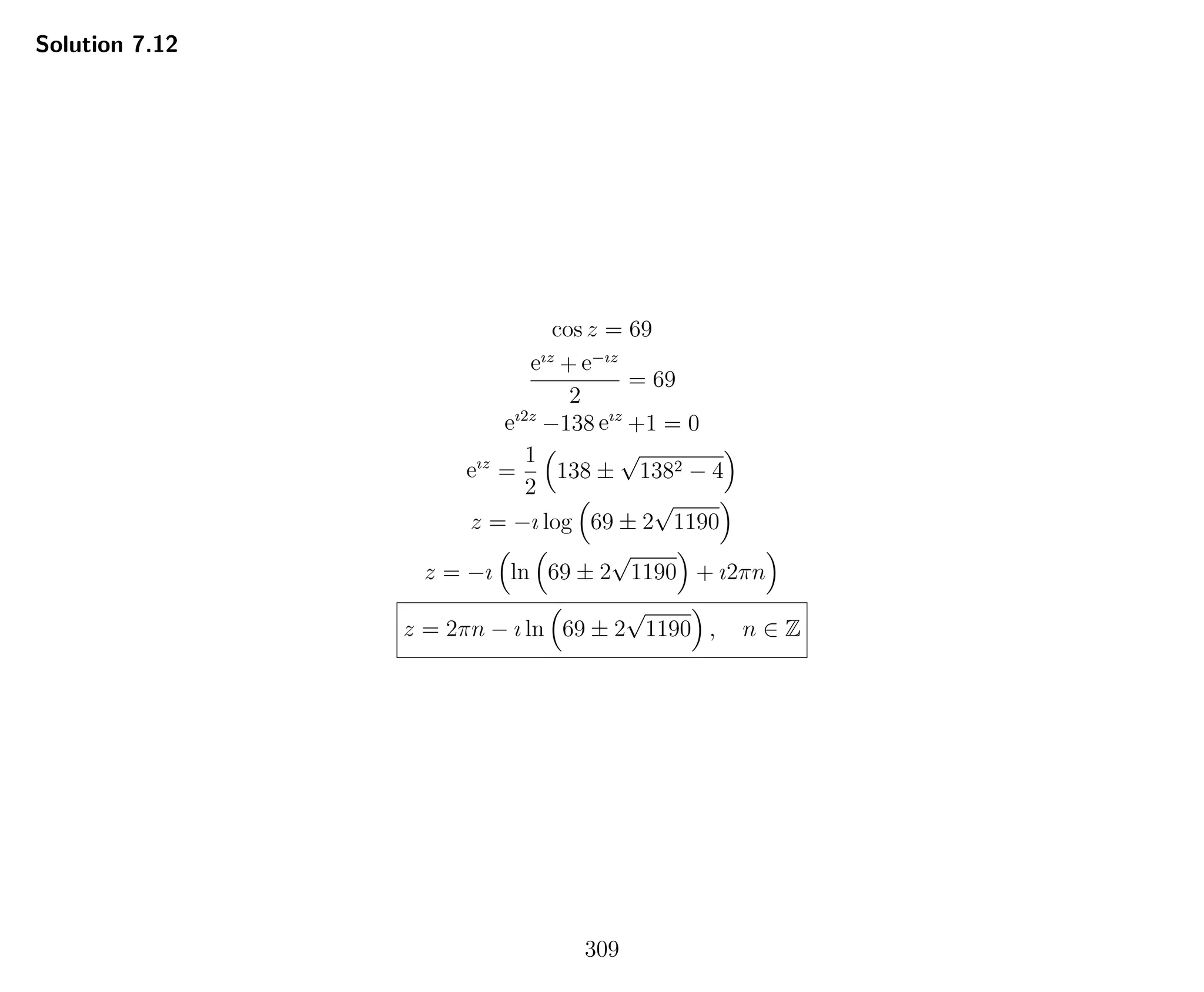 Solution 7.12
cos z = 69
eız
+ e−ız
2
= 69
eı2z
−138 eız
+1 = 0
eız
=
1
2
138 ±
√
1382 − 4
z = −ı log 69 ± 2
√
1190
z = −ı ln 69 ± 2
√
1190 + ı2πn
z = 2πn − ı ln 69 ± 2
√
1190 , n ∈ Z
309
 