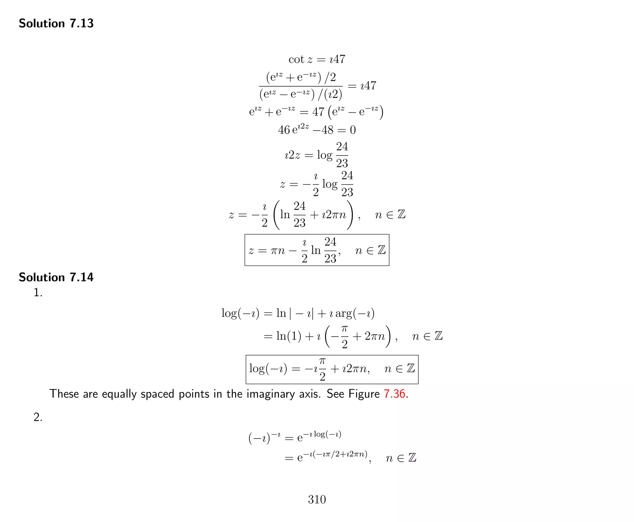 Solution 7.13
cot z = ı47
(eız
+ e−ız
) /2
(eız − e−ız) /(ı2)
= ı47
eız
+ e−ız
= 47 eız
− e−ız
46 eı2z
−48 = 0
ı2z = log
24
23
z = −
ı
2
log
24
23
z = −
ı
2
ln
24
23
+ ı2πn , n ∈ Z
z = πn −
ı
2
ln
24
23
, n ∈ Z
Solution 7.14
1.
log(−ı) = ln | − ı| + ı arg(−ı)
= ln(1) + ı −
π
2
+ 2πn , n ∈ Z
log(−ı) = −ı
π
2
+ ı2πn, n ∈ Z
These are equally spaced points in the imaginary axis. See Figure 7.36.
2.
(−ı)−ı
= e−ı log(−ı)
= e−ı(−ıπ/2+ı2πn)
, n ∈ Z
310
 