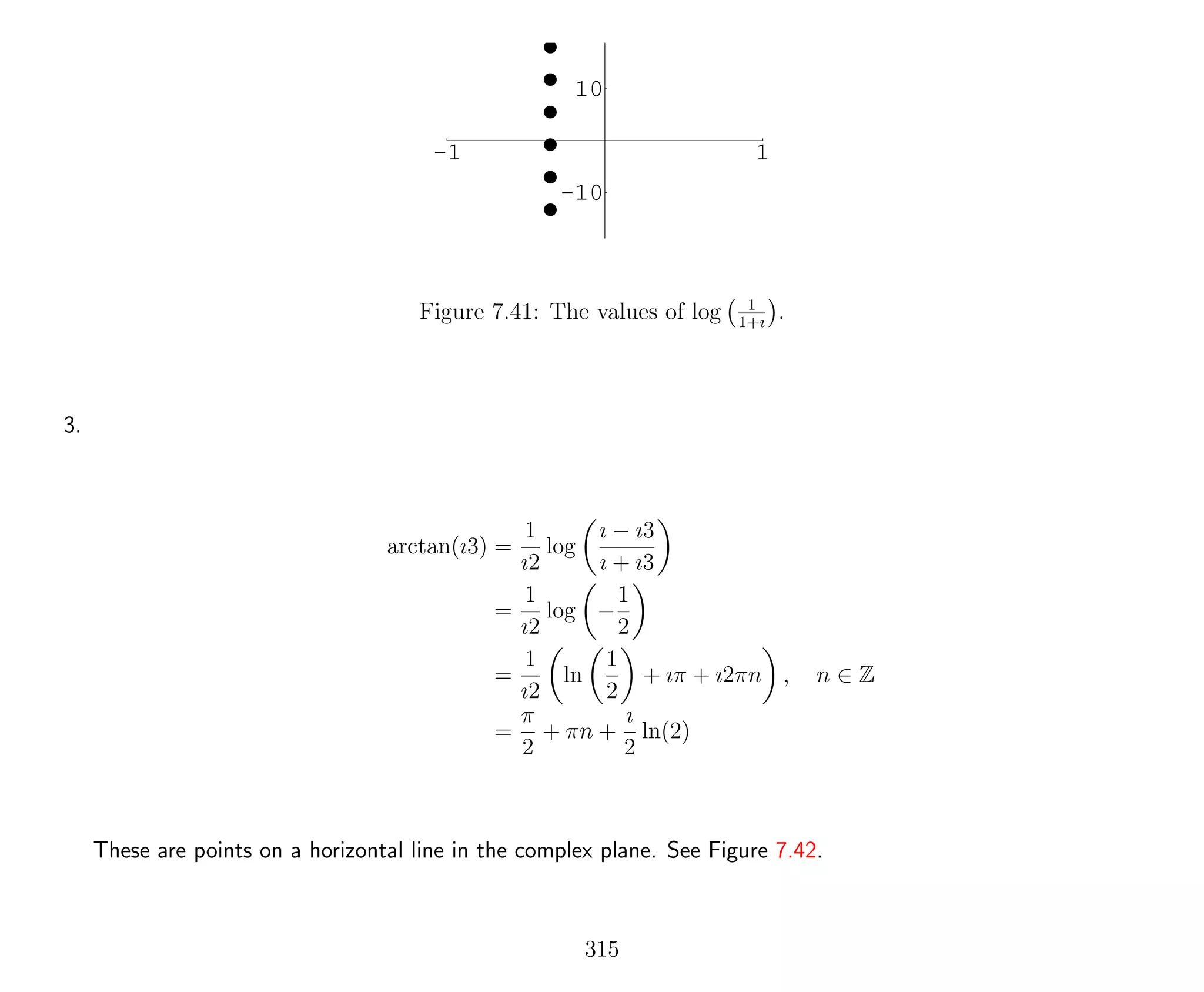 -1 1
-10
10
Figure 7.41: The values of log 1
1+ı
.
3.
arctan(ı3) =
1
ı2
log
ı − ı3
ı + ı3
=
1
ı2
log −
1
2
=
1
ı2
ln
1
2
+ ıπ + ı2πn , n ∈ Z
=
π
2
+ πn +
ı
2
ln(2)
These are points on a horizontal line in the complex plane. See Figure 7.42.
315
 