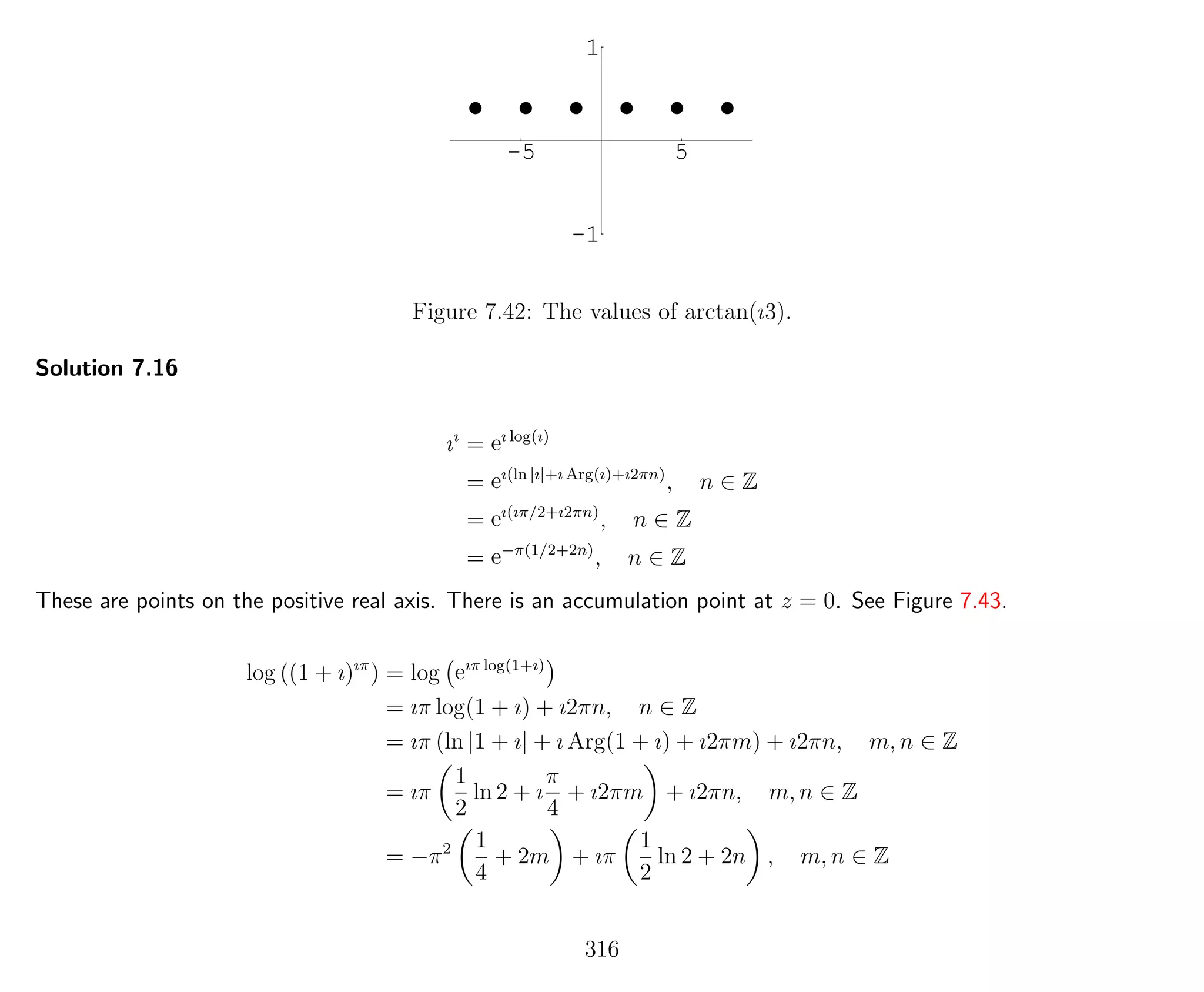 -5 5
-1
1
Figure 7.42: The values of arctan(ı3).
Solution 7.16
ıı
= eı log(ı)
= eı(ln |ı|+ı Arg(ı)+ı2πn)
, n ∈ Z
= eı(ıπ/2+ı2πn)
, n ∈ Z
= e−π(1/2+2n)
, n ∈ Z
These are points on the positive real axis. There is an accumulation point at z = 0. See Figure 7.43.
log ((1 + ı)ıπ
) = log eıπ log(1+ı)
= ıπ log(1 + ı) + ı2πn, n ∈ Z
= ıπ (ln |1 + ı| + ı Arg(1 + ı) + ı2πm) + ı2πn, m, n ∈ Z
= ıπ
1
2
ln 2 + ı
π
4
+ ı2πm + ı2πn, m, n ∈ Z
= −π2 1
4
+ 2m + ıπ
1
2
ln 2 + 2n , m, n ∈ Z
316
 