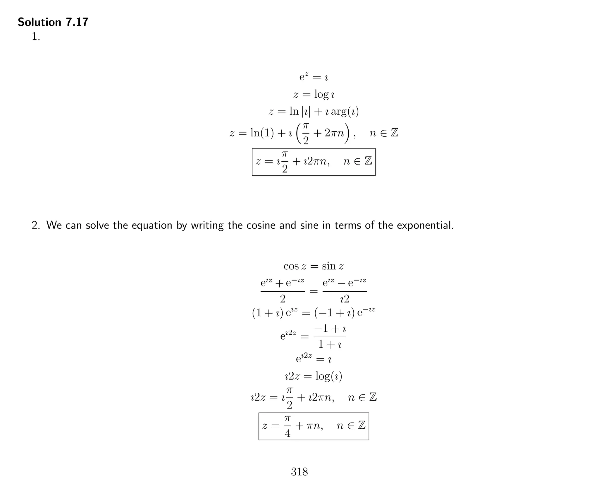 Solution 7.17
1.
ez
= ı
z = log ı
z = ln |ı| + ı arg(ı)
z = ln(1) + ı
π
2
+ 2πn , n ∈ Z
z = ı
π
2
+ ı2πn, n ∈ Z
2. We can solve the equation by writing the cosine and sine in terms of the exponential.
cos z = sin z
eız
+ e−ız
2
=
eız
− e−ız
ı2
(1 + ı) eız
= (−1 + ı) e−ız
eı2z
=
−1 + ı
1 + ı
eı2z
= ı
ı2z = log(ı)
ı2z = ı
π
2
+ ı2πn, n ∈ Z
z =
π
4
+ πn, n ∈ Z
318
 