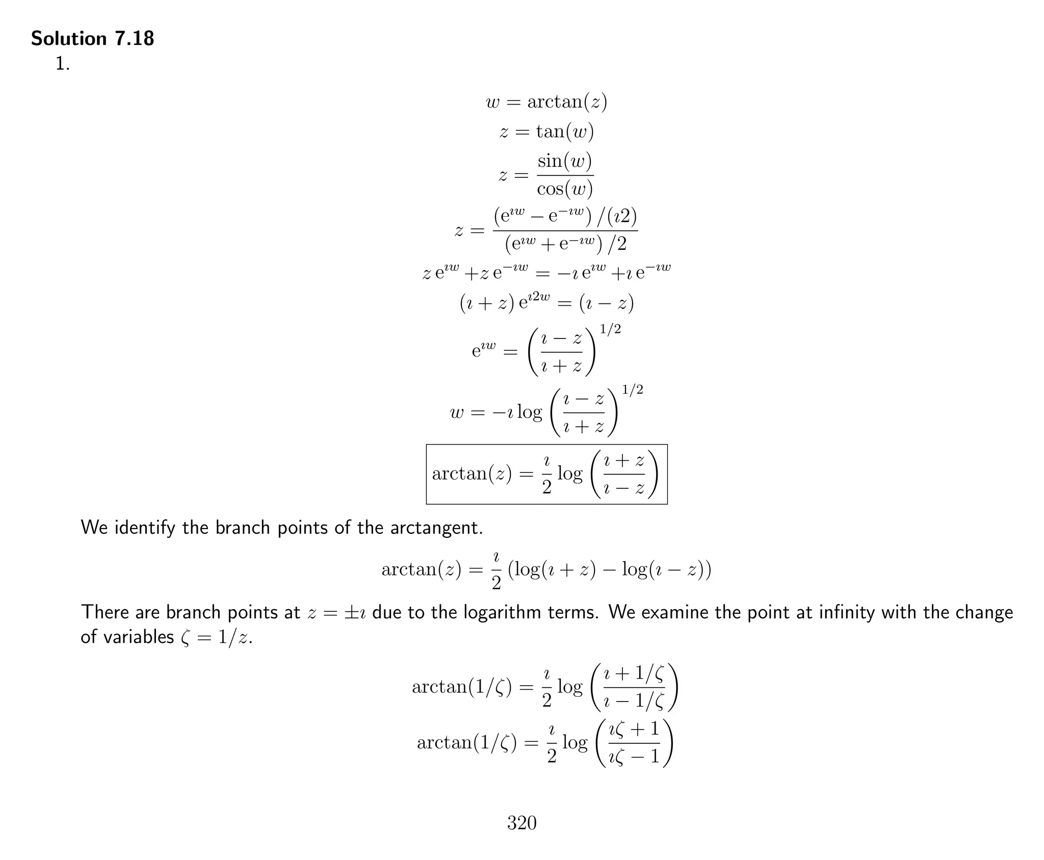 Solution 7.18
1.
w = arctan(z)
z = tan(w)
z =
sin(w)
cos(w)
z =
(eıw
− e−ıw
) /(ı2)
(eıw + e−ıw) /2
z eıw
+z e−ıw
= −ı eıw
+ı e−ıw
(ı + z) eı2w
= (ı − z)
eıw
=
ı − z
ı + z
1/2
w = −ı log
ı − z
ı + z
1/2
arctan(z) =
ı
2
log
ı + z
ı − z
We identify the branch points of the arctangent.
arctan(z) =
ı
2
(log(ı + z) − log(ı − z))
There are branch points at z = ±ı due to the logarithm terms. We examine the point at inﬁnity with the change
of variables ζ = 1/z.
arctan(1/ζ) =
ı
2
log
ı + 1/ζ
ı − 1/ζ
arctan(1/ζ) =
ı
2
log
ıζ + 1
ıζ − 1
320
 