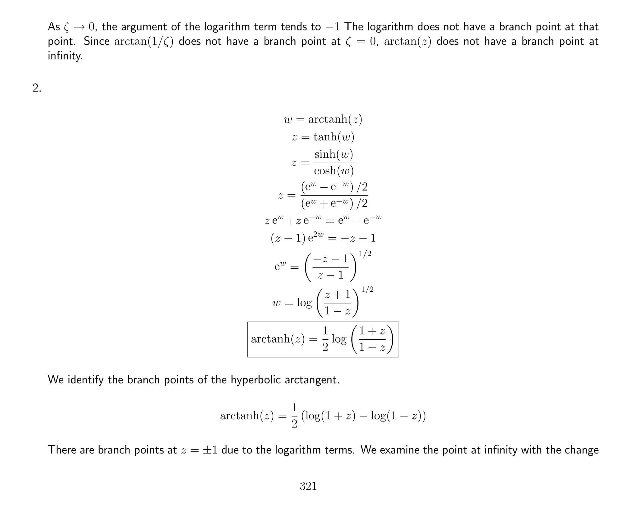 As ζ → 0, the argument of the logarithm term tends to −1 The logarithm does not have a branch point at that
point. Since arctan(1/ζ) does not have a branch point at ζ = 0, arctan(z) does not have a branch point at
inﬁnity.
2.
w = arctanh(z)
z = tanh(w)
z =
sinh(w)
cosh(w)
z =
(ew
− e−w
) /2
(ew + e−w) /2
z ew
+z e−w
= ew
− e−w
(z − 1) e2w
= −z − 1
ew
=
−z − 1
z − 1
1/2
w = log
z + 1
1 − z
1/2
arctanh(z) =
1
2
log
1 + z
1 − z
We identify the branch points of the hyperbolic arctangent.
arctanh(z) =
1
2
(log(1 + z) − log(1 − z))
There are branch points at z = ±1 due to the logarithm terms. We examine the point at inﬁnity with the change
321
 