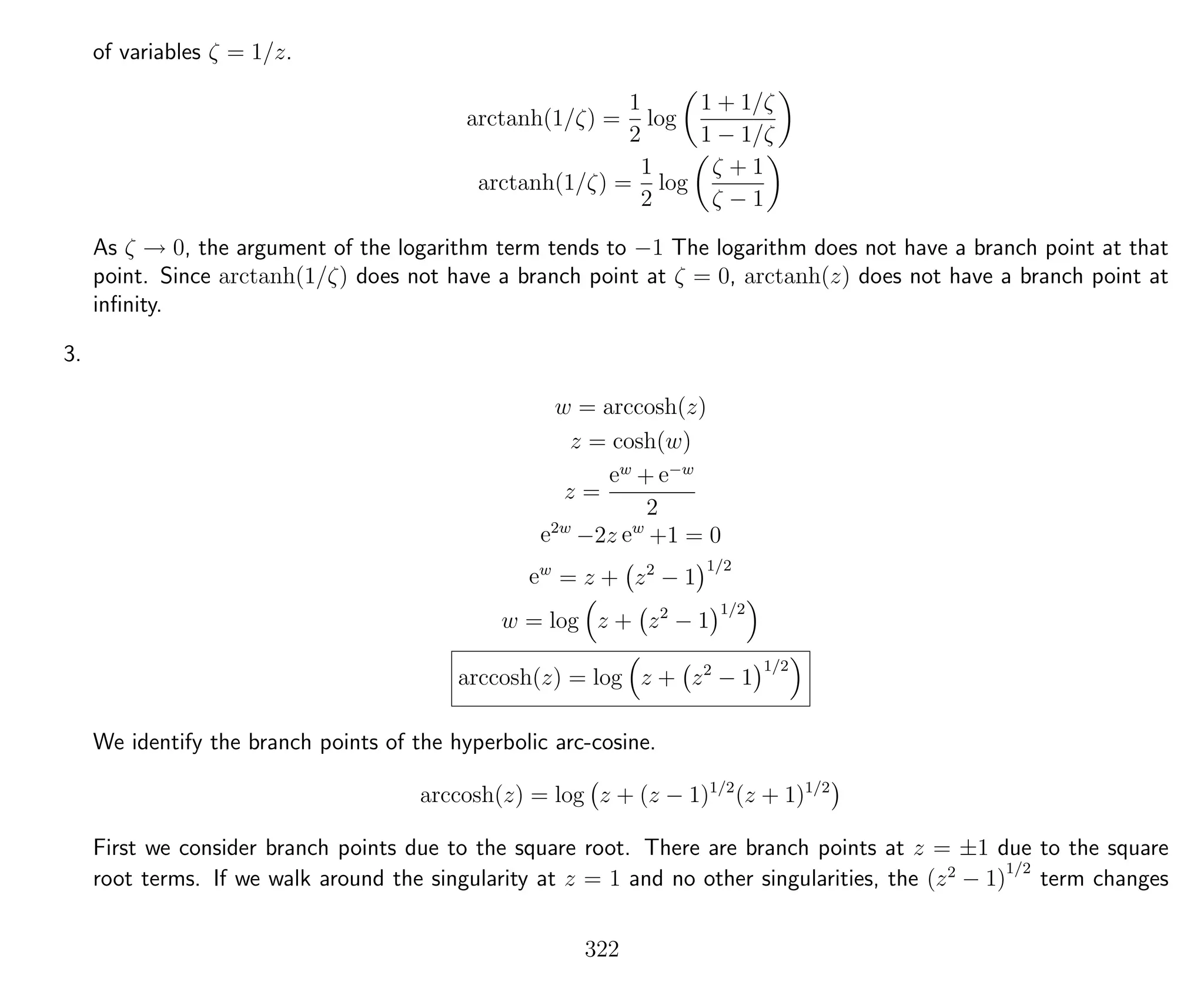 of variables ζ = 1/z.
arctanh(1/ζ) =
1
2
log
1 + 1/ζ
1 − 1/ζ
arctanh(1/ζ) =
1
2
log
ζ + 1
ζ − 1
As ζ → 0, the argument of the logarithm term tends to −1 The logarithm does not have a branch point at that
point. Since arctanh(1/ζ) does not have a branch point at ζ = 0, arctanh(z) does not have a branch point at
inﬁnity.
3.
w = arccosh(z)
z = cosh(w)
z =
ew
+ e−w
2
e2w
−2z ew
+1 = 0
ew
= z + z2
− 1
1/2
w = log z + z2
− 1
1/2
arccosh(z) = log z + z2
− 1
1/2
We identify the branch points of the hyperbolic arc-cosine.
arccosh(z) = log z + (z − 1)1/2
(z + 1)1/2
First we consider branch points due to the square root. There are branch points at z = ±1 due to the square
root terms. If we walk around the singularity at z = 1 and no other singularities, the (z2
− 1)
1/2
term changes
322
 