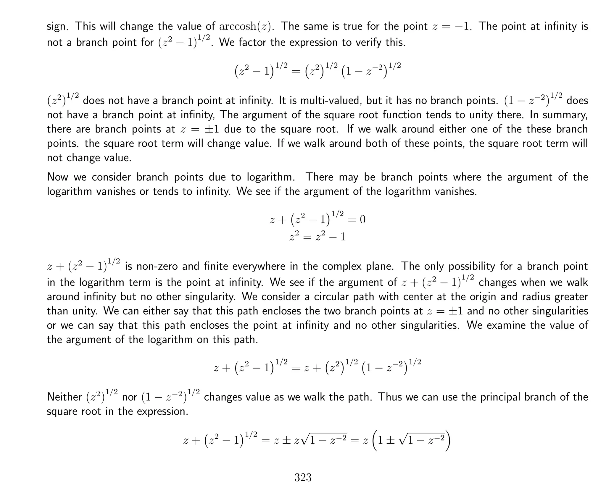 sign. This will change the value of arccosh(z). The same is true for the point z = −1. The point at inﬁnity is
not a branch point for (z2
− 1)
1/2
. We factor the expression to verify this.
z2
− 1
1/2
= z2 1/2
1 − z−2 1/2
(z2
)
1/2
does not have a branch point at inﬁnity. It is multi-valued, but it has no branch points. (1 − z−2
)
1/2
does
not have a branch point at inﬁnity, The argument of the square root function tends to unity there. In summary,
there are branch points at z = ±1 due to the square root. If we walk around either one of the these branch
points. the square root term will change value. If we walk around both of these points, the square root term will
not change value.
Now we consider branch points due to logarithm. There may be branch points where the argument of the
logarithm vanishes or tends to inﬁnity. We see if the argument of the logarithm vanishes.
z + z2
− 1
1/2
= 0
z2
= z2
− 1
z + (z2
− 1)
1/2
is non-zero and ﬁnite everywhere in the complex plane. The only possibility for a branch point
in the logarithm term is the point at inﬁnity. We see if the argument of z + (z2
− 1)
1/2
changes when we walk
around inﬁnity but no other singularity. We consider a circular path with center at the origin and radius greater
than unity. We can either say that this path encloses the two branch points at z = ±1 and no other singularities
or we can say that this path encloses the point at inﬁnity and no other singularities. We examine the value of
the argument of the logarithm on this path.
z + z2
− 1
1/2
= z + z2 1/2
1 − z−2 1/2
Neither (z2
)
1/2
nor (1 − z−2
)
1/2
changes value as we walk the path. Thus we can use the principal branch of the
square root in the expression.
z + z2
− 1
1/2
= z ± z
√
1 − z−2 = z 1 ±
√
1 − z−2
323
 