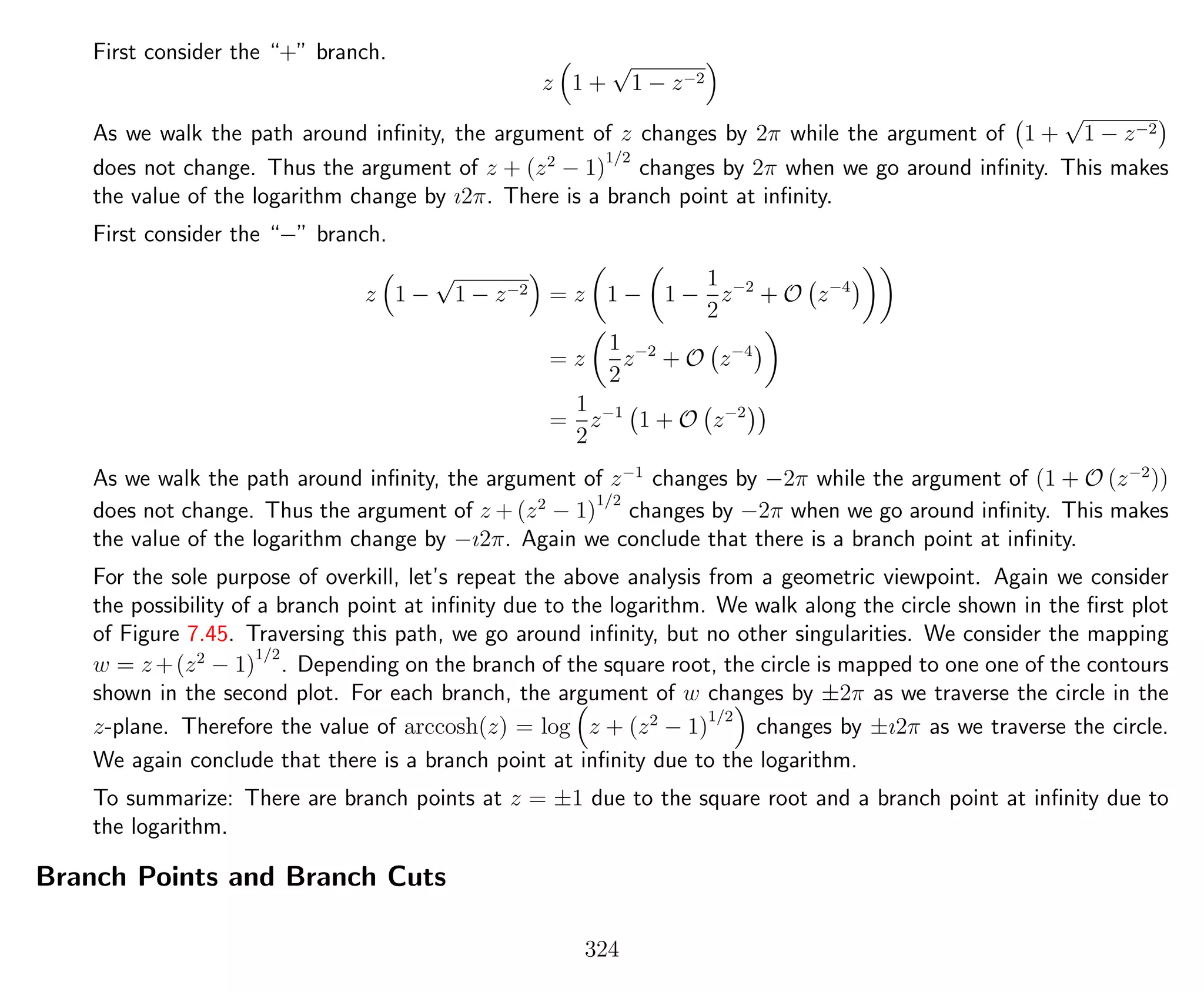 First consider the “+” branch.
z 1 +
√
1 − z−2
As we walk the path around inﬁnity, the argument of z changes by 2π while the argument of 1 +
√
1 − z−2
does not change. Thus the argument of z + (z2
− 1)
1/2
changes by 2π when we go around inﬁnity. This makes
the value of the logarithm change by ı2π. There is a branch point at inﬁnity.
First consider the “−” branch.
z 1 −
√
1 − z−2 = z 1 − 1 −
1
2
z−2
+ O z−4
= z
1
2
z−2
+ O z−4
=
1
2
z−1
1 + O z−2
As we walk the path around inﬁnity, the argument of z−1
changes by −2π while the argument of (1 + O (z−2
))
does not change. Thus the argument of z + (z2
− 1)
1/2
changes by −2π when we go around inﬁnity. This makes
the value of the logarithm change by −ı2π. Again we conclude that there is a branch point at inﬁnity.
For the sole purpose of overkill, let’s repeat the above analysis from a geometric viewpoint. Again we consider
the possibility of a branch point at inﬁnity due to the logarithm. We walk along the circle shown in the ﬁrst plot
of Figure 7.45. Traversing this path, we go around inﬁnity, but no other singularities. We consider the mapping
w = z +(z2
− 1)
1/2
. Depending on the branch of the square root, the circle is mapped to one one of the contours
shown in the second plot. For each branch, the argument of w changes by ±2π as we traverse the circle in the
z-plane. Therefore the value of arccosh(z) = log z + (z2
− 1)
1/2
changes by ±ı2π as we traverse the circle.
We again conclude that there is a branch point at inﬁnity due to the logarithm.
To summarize: There are branch points at z = ±1 due to the square root and a branch point at inﬁnity due to
the logarithm.
Branch Points and Branch Cuts
324
 
