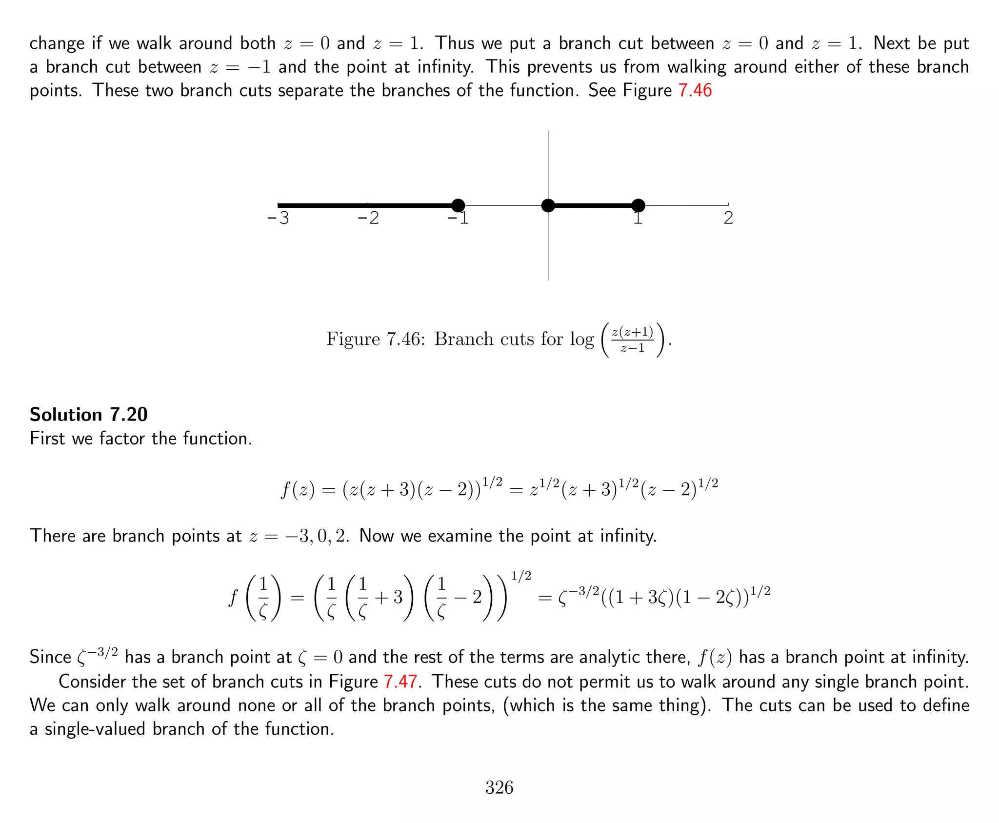 change if we walk around both z = 0 and z = 1. Thus we put a branch cut between z = 0 and z = 1. Next be put
a branch cut between z = −1 and the point at inﬁnity. This prevents us from walking around either of these branch
points. These two branch cuts separate the branches of the function. See Figure 7.46
-3 -2 -1 1 2
Figure 7.46: Branch cuts for log z(z+1)
z−1
.
Solution 7.20
First we factor the function.
f(z) = (z(z + 3)(z − 2))1/2
= z1/2
(z + 3)1/2
(z − 2)1/2
There are branch points at z = −3, 0, 2. Now we examine the point at inﬁnity.
f
1
ζ
=
1
ζ
1
ζ
+ 3
1
ζ
− 2
1/2
= ζ−3/2
((1 + 3ζ)(1 − 2ζ))1/2
Since ζ−3/2
has a branch point at ζ = 0 and the rest of the terms are analytic there, f(z) has a branch point at inﬁnity.
Consider the set of branch cuts in Figure 7.47. These cuts do not permit us to walk around any single branch point.
We can only walk around none or all of the branch points, (which is the same thing). The cuts can be used to deﬁne
a single-valued branch of the function.
326
 