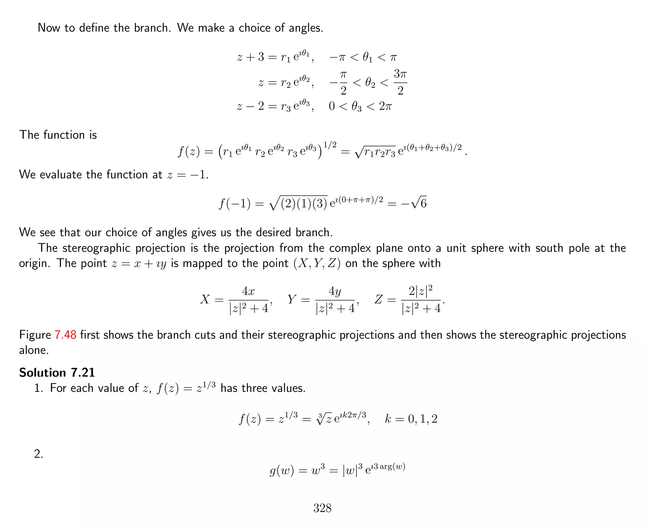 Now to deﬁne the branch. We make a choice of angles.
z + 3 = r1 eıθ1
, −π < θ1 < π
z = r2 eıθ2
, −
π
2
< θ2 <
3π
2
z − 2 = r3 eıθ3
, 0 < θ3 < 2π
The function is
f(z) = r1 eıθ1
r2 eıθ2
r3 eıθ3
1/2
=
√
r1r2r3 eı(θ1+θ2+θ3)/2
.
We evaluate the function at z = −1.
f(−1) = (2)(1)(3) eı(0+π+π)/2
= −
√
6
We see that our choice of angles gives us the desired branch.
The stereographic projection is the projection from the complex plane onto a unit sphere with south pole at the
origin. The point z = x + ıy is mapped to the point (X, Y, Z) on the sphere with
X =
4x
|z|2 + 4
, Y =
4y
|z|2 + 4
, Z =
2|z|2
|z|2 + 4
.
Figure 7.48 ﬁrst shows the branch cuts and their stereographic projections and then shows the stereographic projections
alone.
Solution 7.21
1. For each value of z, f(z) = z1/3
has three values.
f(z) = z1/3
= 3
√
z eık2π/3
, k = 0, 1, 2
2.
g(w) = w3
= |w|3
eı3 arg(w)
328
 