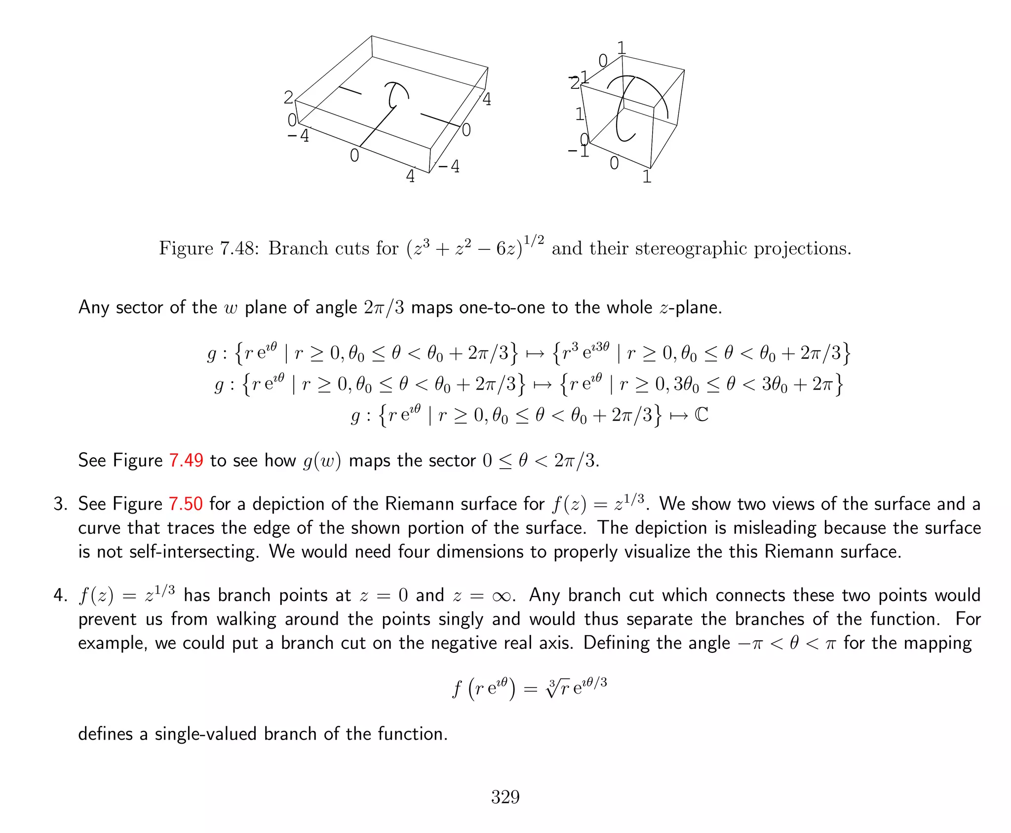 -4
0
4 -4
0
4
0
2
-4
0
4
-1
0
1
-1
0
1
0
1
2
-1
0
1
-1
0
1
Figure 7.48: Branch cuts for (z3
+ z2
− 6z)
1/2
and their stereographic projections.
Any sector of the w plane of angle 2π/3 maps one-to-one to the whole z-plane.
g : r eıθ
| r ≥ 0, θ0 ≤ θ < θ0 + 2π/3 → r3
eı3θ
| r ≥ 0, θ0 ≤ θ < θ0 + 2π/3
g : r eıθ
| r ≥ 0, θ0 ≤ θ < θ0 + 2π/3 → r eıθ
| r ≥ 0, 3θ0 ≤ θ < 3θ0 + 2π
g : r eıθ
| r ≥ 0, θ0 ≤ θ < θ0 + 2π/3 → C
See Figure 7.49 to see how g(w) maps the sector 0 ≤ θ < 2π/3.
3. See Figure 7.50 for a depiction of the Riemann surface for f(z) = z1/3
. We show two views of the surface and a
curve that traces the edge of the shown portion of the surface. The depiction is misleading because the surface
is not self-intersecting. We would need four dimensions to properly visualize the this Riemann surface.
4. f(z) = z1/3
has branch points at z = 0 and z = ∞. Any branch cut which connects these two points would
prevent us from walking around the points singly and would thus separate the branches of the function. For
example, we could put a branch cut on the negative real axis. Deﬁning the angle −π < θ < π for the mapping
f r eıθ
= 3
√
r eıθ/3
deﬁnes a single-valued branch of the function.
329
 