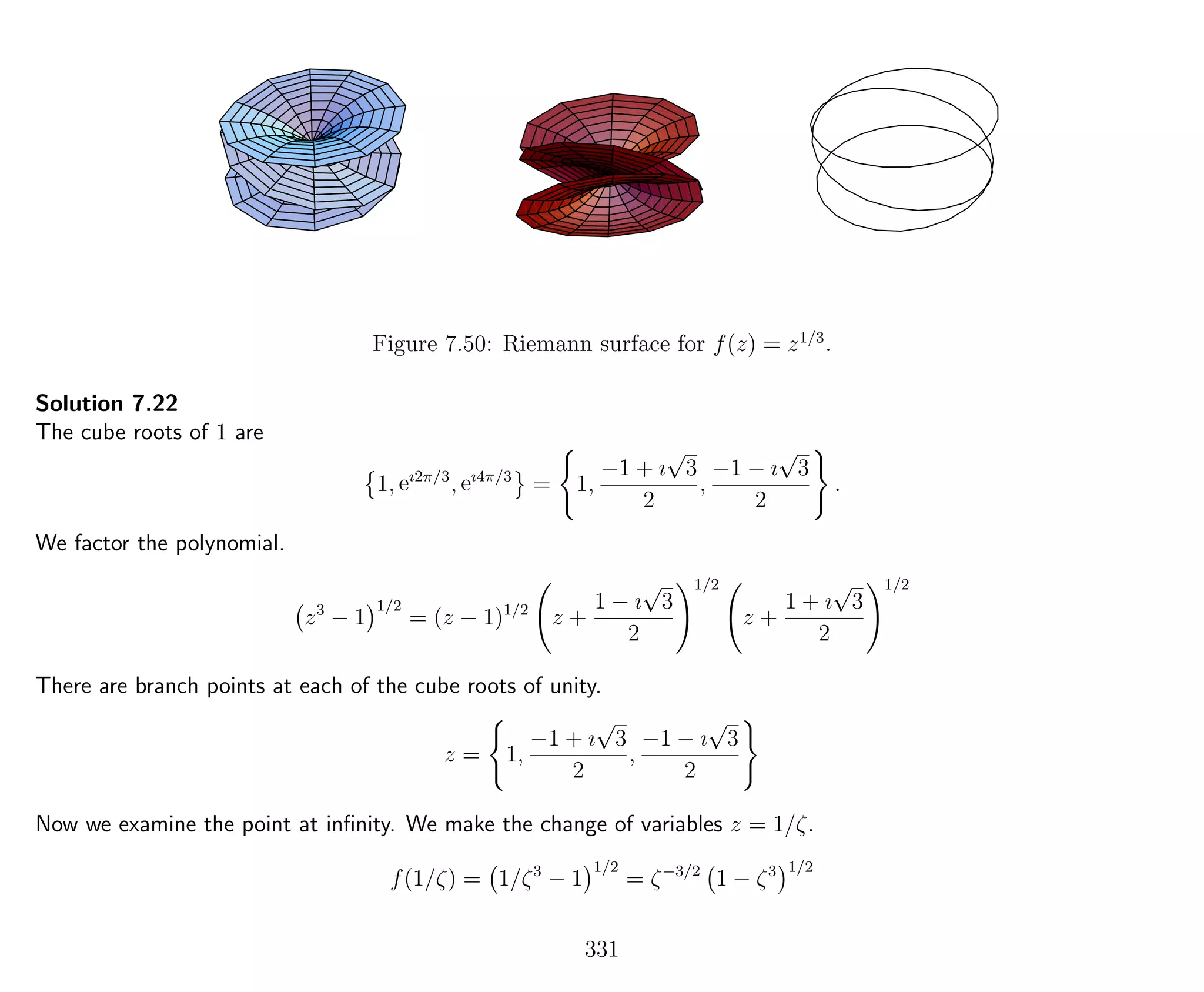 Figure 7.50: Riemann surface for f(z) = z1/3
.
Solution 7.22
The cube roots of 1 are
1, eı2π/3
, eı4π/3
= 1,
−1 + ı
√
3
2
,
−1 − ı
√
3
2
.
We factor the polynomial.
z3
− 1
1/2
= (z − 1)1/2
z +
1 − ı
√
3
2
1/2
z +
1 + ı
√
3
2
1/2
There are branch points at each of the cube roots of unity.
z = 1,
−1 + ı
√
3
2
,
−1 − ı
√
3
2
Now we examine the point at inﬁnity. We make the change of variables z = 1/ζ.
f(1/ζ) = 1/ζ3
− 1
1/2
= ζ−3/2
1 − ζ3 1/2
331
 