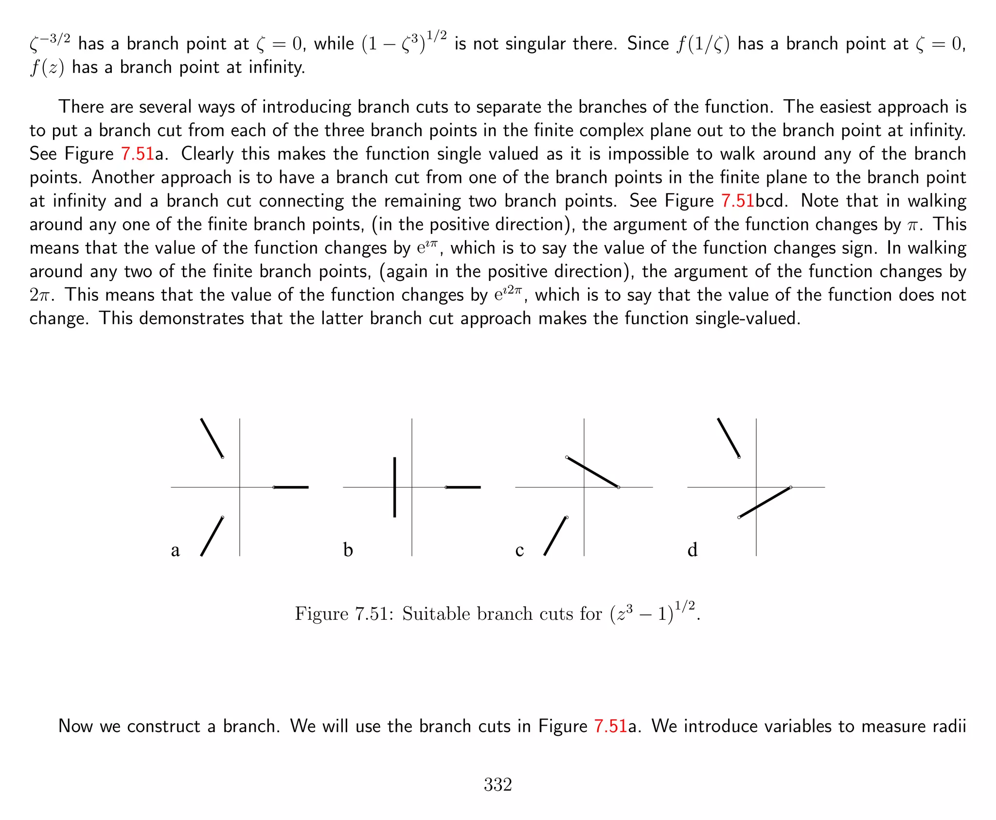 ζ−3/2
has a branch point at ζ = 0, while (1 − ζ3
)
1/2
is not singular there. Since f(1/ζ) has a branch point at ζ = 0,
f(z) has a branch point at inﬁnity.
There are several ways of introducing branch cuts to separate the branches of the function. The easiest approach is
to put a branch cut from each of the three branch points in the ﬁnite complex plane out to the branch point at inﬁnity.
See Figure 7.51a. Clearly this makes the function single valued as it is impossible to walk around any of the branch
points. Another approach is to have a branch cut from one of the branch points in the ﬁnite plane to the branch point
at inﬁnity and a branch cut connecting the remaining two branch points. See Figure 7.51bcd. Note that in walking
around any one of the ﬁnite branch points, (in the positive direction), the argument of the function changes by π. This
means that the value of the function changes by eıπ
, which is to say the value of the function changes sign. In walking
around any two of the ﬁnite branch points, (again in the positive direction), the argument of the function changes by
2π. This means that the value of the function changes by eı2π
, which is to say that the value of the function does not
change. This demonstrates that the latter branch cut approach makes the function single-valued.
a b c d
Figure 7.51: Suitable branch cuts for (z3
− 1)
1/2
.
Now we construct a branch. We will use the branch cuts in Figure 7.51a. We introduce variables to measure radii
332
 