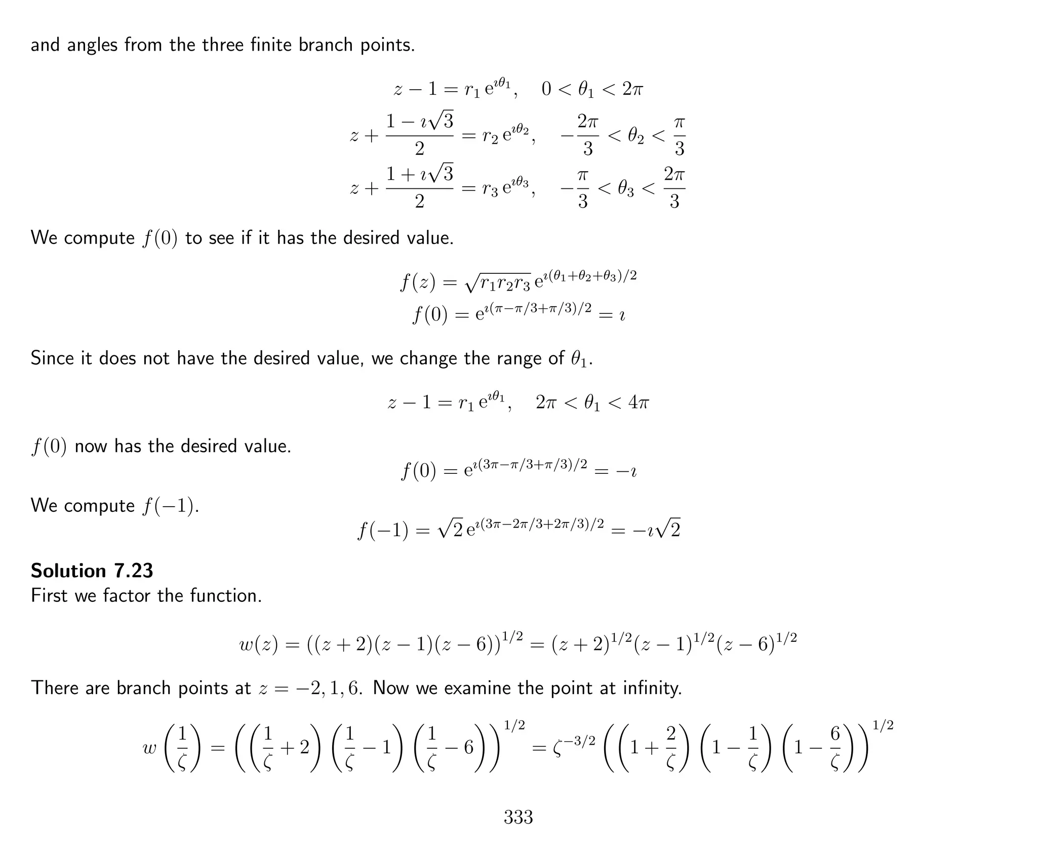 and angles from the three ﬁnite branch points.
z − 1 = r1 eıθ1
, 0 < θ1 < 2π
z +
1 − ı
√
3
2
= r2 eıθ2
, −
2π
3
< θ2 <
π
3
z +
1 + ı
√
3
2
= r3 eıθ3
, −
π
3
< θ3 <
2π
3
We compute f(0) to see if it has the desired value.
f(z) =
√
r1r2r3 eı(θ1+θ2+θ3)/2
f(0) = eı(π−π/3+π/3)/2
= ı
Since it does not have the desired value, we change the range of θ1.
z − 1 = r1 eıθ1
, 2π < θ1 < 4π
f(0) now has the desired value.
f(0) = eı(3π−π/3+π/3)/2
= −ı
We compute f(−1).
f(−1) =
√
2 eı(3π−2π/3+2π/3)/2
= −ı
√
2
Solution 7.23
First we factor the function.
w(z) = ((z + 2)(z − 1)(z − 6))1/2
= (z + 2)1/2
(z − 1)1/2
(z − 6)1/2
There are branch points at z = −2, 1, 6. Now we examine the point at inﬁnity.
w
1
ζ
=
1
ζ
+ 2
1
ζ
− 1
1
ζ
− 6
1/2
= ζ−3/2
1 +
2
ζ
1 −
1
ζ
1 −
6
ζ
1/2
333
 