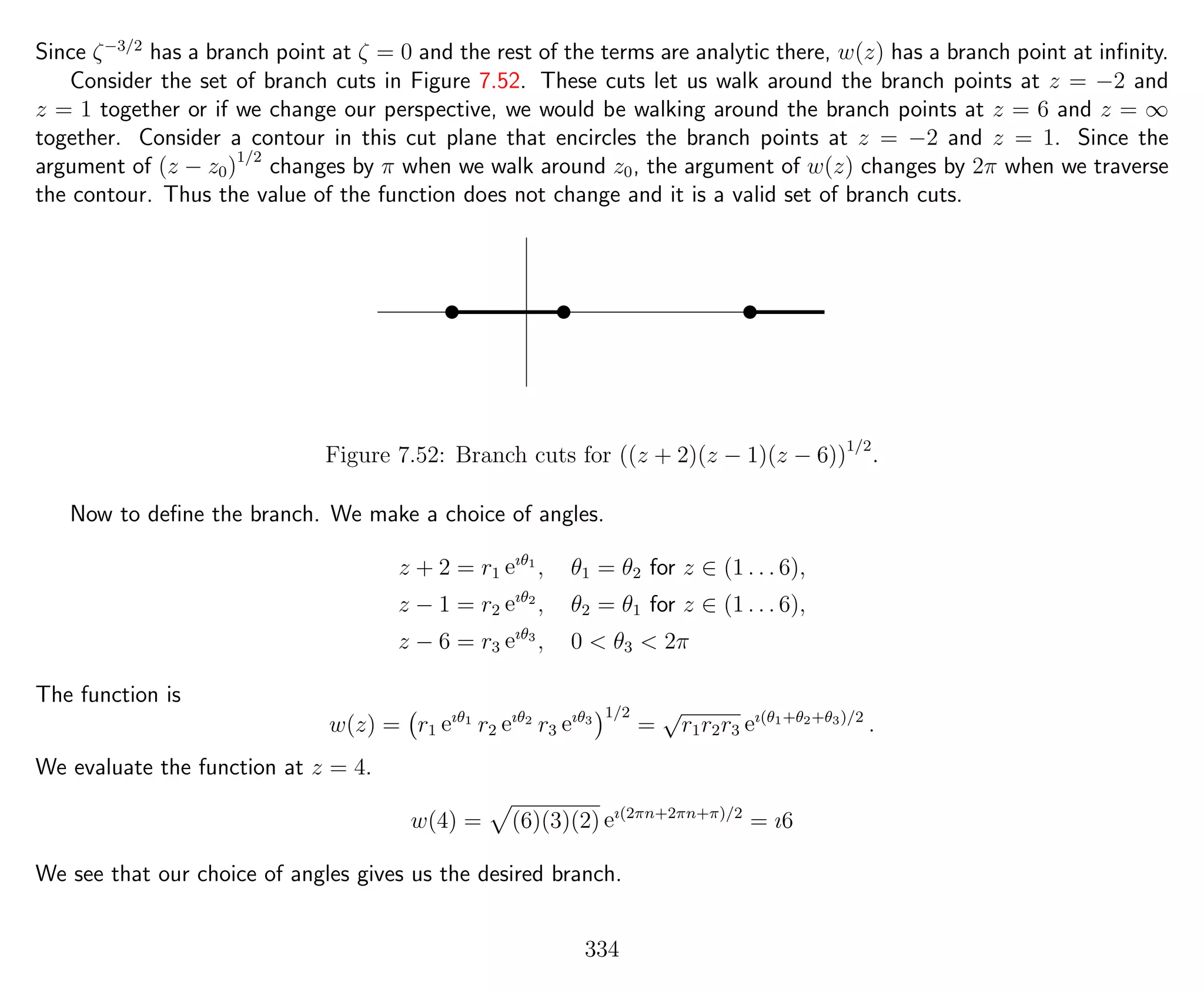 Since ζ−3/2
has a branch point at ζ = 0 and the rest of the terms are analytic there, w(z) has a branch point at inﬁnity.
Consider the set of branch cuts in Figure 7.52. These cuts let us walk around the branch points at z = −2 and
z = 1 together or if we change our perspective, we would be walking around the branch points at z = 6 and z = ∞
together. Consider a contour in this cut plane that encircles the branch points at z = −2 and z = 1. Since the
argument of (z − z0)1/2
changes by π when we walk around z0, the argument of w(z) changes by 2π when we traverse
the contour. Thus the value of the function does not change and it is a valid set of branch cuts.
 ¡ ¢¡¢£¡£¤¡¤ ¥¡¥¦¡¦
Figure 7.52: Branch cuts for ((z + 2)(z − 1)(z − 6))1/2
.
Now to deﬁne the branch. We make a choice of angles.
z + 2 = r1 eıθ1
, θ1 = θ2 for z ∈ (1 . . . 6),
z − 1 = r2 eıθ2
, θ2 = θ1 for z ∈ (1 . . . 6),
z − 6 = r3 eıθ3
, 0 < θ3 < 2π
The function is
w(z) = r1 eıθ1
r2 eıθ2
r3 eıθ3
1/2
=
√
r1r2r3 eı(θ1+θ2+θ3)/2
.
We evaluate the function at z = 4.
w(4) = (6)(3)(2) eı(2πn+2πn+π)/2
= ı6
We see that our choice of angles gives us the desired branch.
334
 