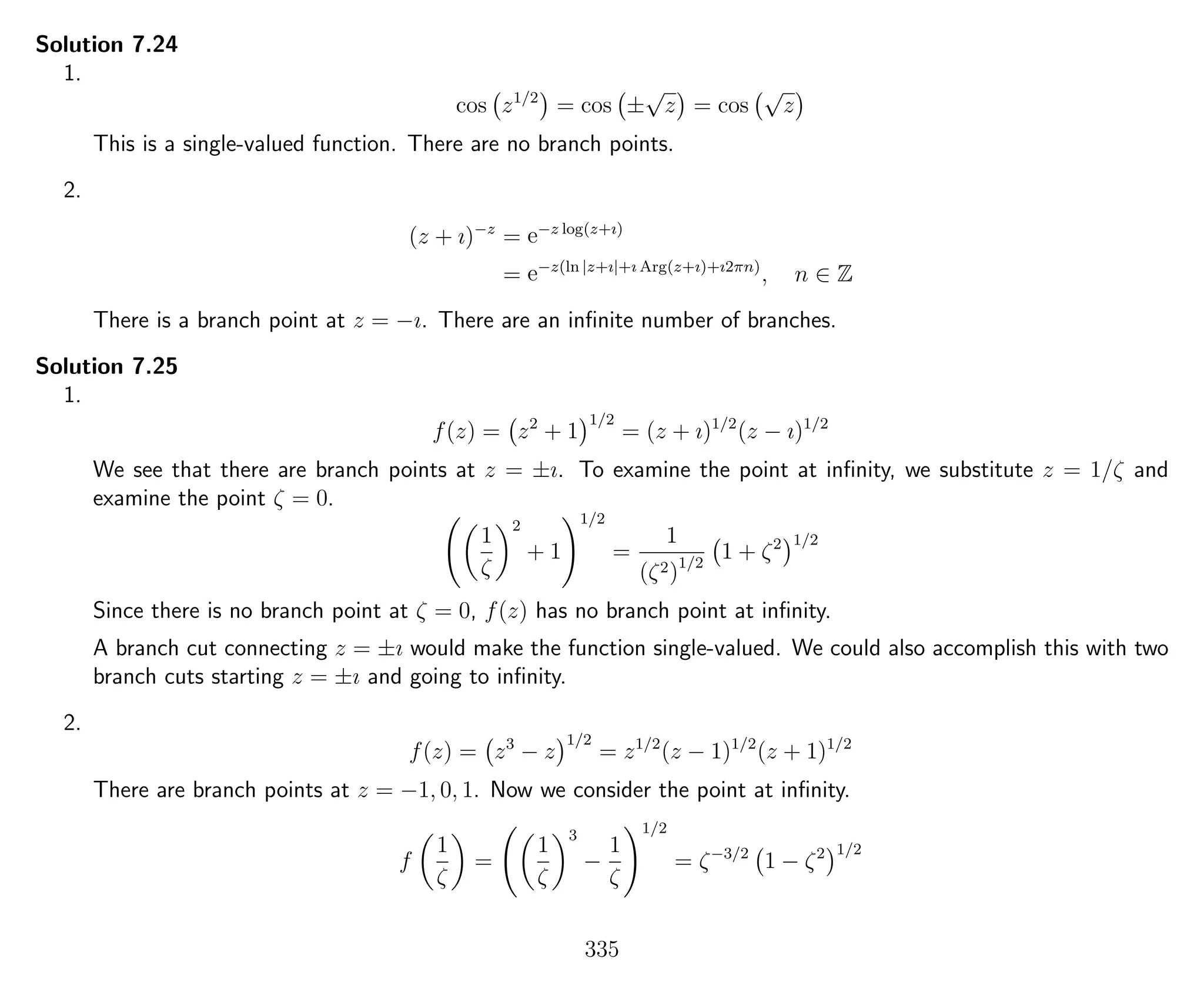 Solution 7.24
1.
cos z1/2
= cos ±
√
z = cos
√
z
This is a single-valued function. There are no branch points.
2.
(z + ı)−z
= e−z log(z+ı)
= e−z(ln |z+ı|+ı Arg(z+ı)+ı2πn)
, n ∈ Z
There is a branch point at z = −ı. There are an inﬁnite number of branches.
Solution 7.25
1.
f(z) = z2
+ 1
1/2
= (z + ı)1/2
(z − ı)1/2
We see that there are branch points at z = ±ı. To examine the point at inﬁnity, we substitute z = 1/ζ and
examine the point ζ = 0.
1
ζ
2
+ 1
1/2
=
1
(ζ2)1/2
1 + ζ2 1/2
Since there is no branch point at ζ = 0, f(z) has no branch point at inﬁnity.
A branch cut connecting z = ±ı would make the function single-valued. We could also accomplish this with two
branch cuts starting z = ±ı and going to inﬁnity.
2.
f(z) = z3
− z
1/2
= z1/2
(z − 1)1/2
(z + 1)1/2
There are branch points at z = −1, 0, 1. Now we consider the point at inﬁnity.
f
1
ζ
=
1
ζ
3
−
1
ζ
1/2
= ζ−3/2
1 − ζ2 1/2
335
 