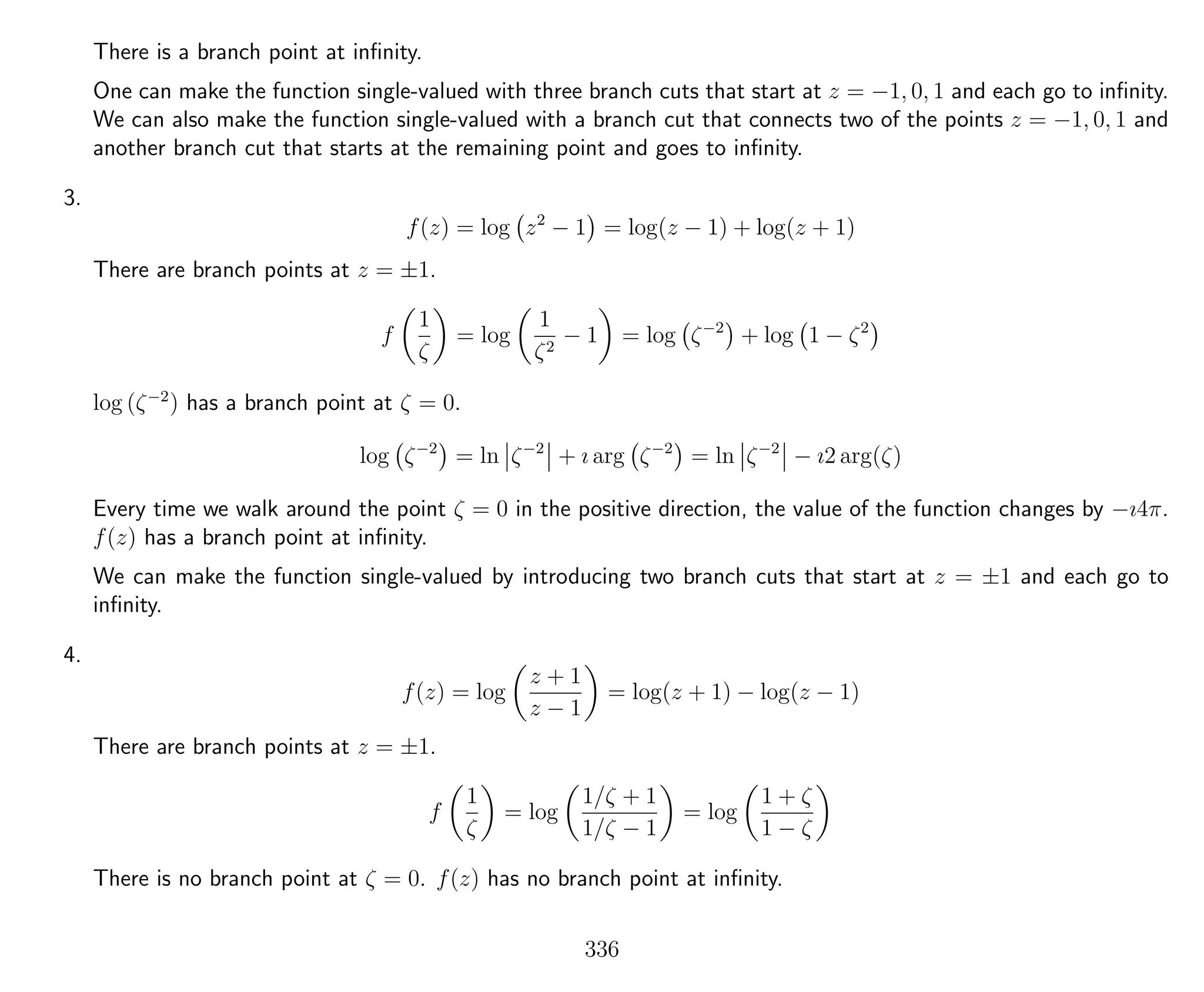 There is a branch point at inﬁnity.
One can make the function single-valued with three branch cuts that start at z = −1, 0, 1 and each go to inﬁnity.
We can also make the function single-valued with a branch cut that connects two of the points z = −1, 0, 1 and
another branch cut that starts at the remaining point and goes to inﬁnity.
3.
f(z) = log z2
− 1 = log(z − 1) + log(z + 1)
There are branch points at z = ±1.
f
1
ζ
= log
1
ζ2
− 1 = log ζ−2
+ log 1 − ζ2
log (ζ−2
) has a branch point at ζ = 0.
log ζ−2
= ln ζ−2
+ ı arg ζ−2
= ln ζ−2
− ı2 arg(ζ)
Every time we walk around the point ζ = 0 in the positive direction, the value of the function changes by −ı4π.
f(z) has a branch point at inﬁnity.
We can make the function single-valued by introducing two branch cuts that start at z = ±1 and each go to
inﬁnity.
4.
f(z) = log
z + 1
z − 1
= log(z + 1) − log(z − 1)
There are branch points at z = ±1.
f
1
ζ
= log
1/ζ + 1
1/ζ − 1
= log
1 + ζ
1 − ζ
There is no branch point at ζ = 0. f(z) has no branch point at inﬁnity.
336
 