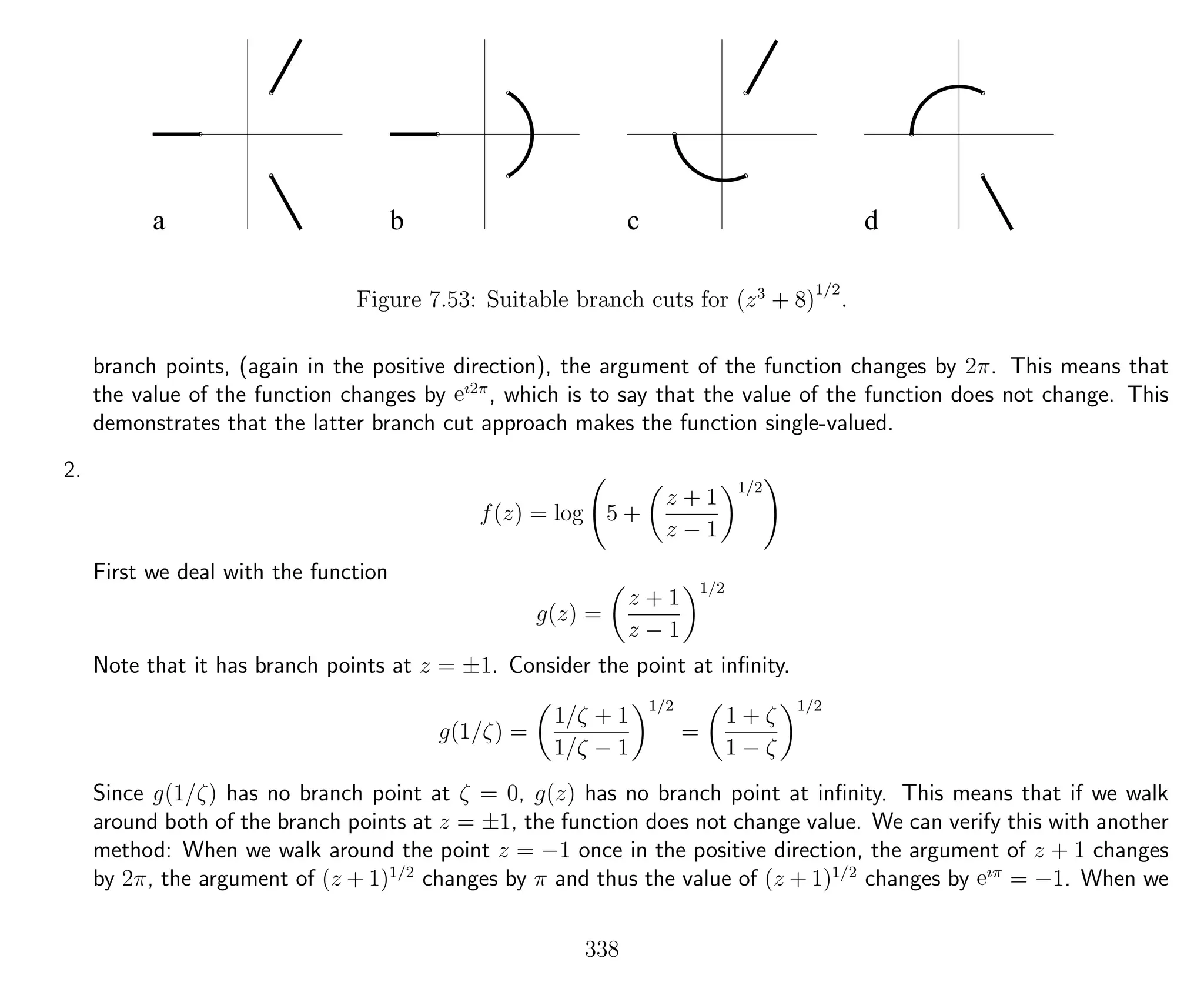a b c d
Figure 7.53: Suitable branch cuts for (z3
+ 8)
1/2
.
branch points, (again in the positive direction), the argument of the function changes by 2π. This means that
the value of the function changes by eı2π
, which is to say that the value of the function does not change. This
demonstrates that the latter branch cut approach makes the function single-valued.
2.
f(z) = log 5 +
z + 1
z − 1
1/2
First we deal with the function
g(z) =
z + 1
z − 1
1/2
Note that it has branch points at z = ±1. Consider the point at inﬁnity.
g(1/ζ) =
1/ζ + 1
1/ζ − 1
1/2
=
1 + ζ
1 − ζ
1/2
Since g(1/ζ) has no branch point at ζ = 0, g(z) has no branch point at inﬁnity. This means that if we walk
around both of the branch points at z = ±1, the function does not change value. We can verify this with another
method: When we walk around the point z = −1 once in the positive direction, the argument of z + 1 changes
by 2π, the argument of (z + 1)1/2
changes by π and thus the value of (z + 1)1/2
changes by eıπ
= −1. When we
338
 