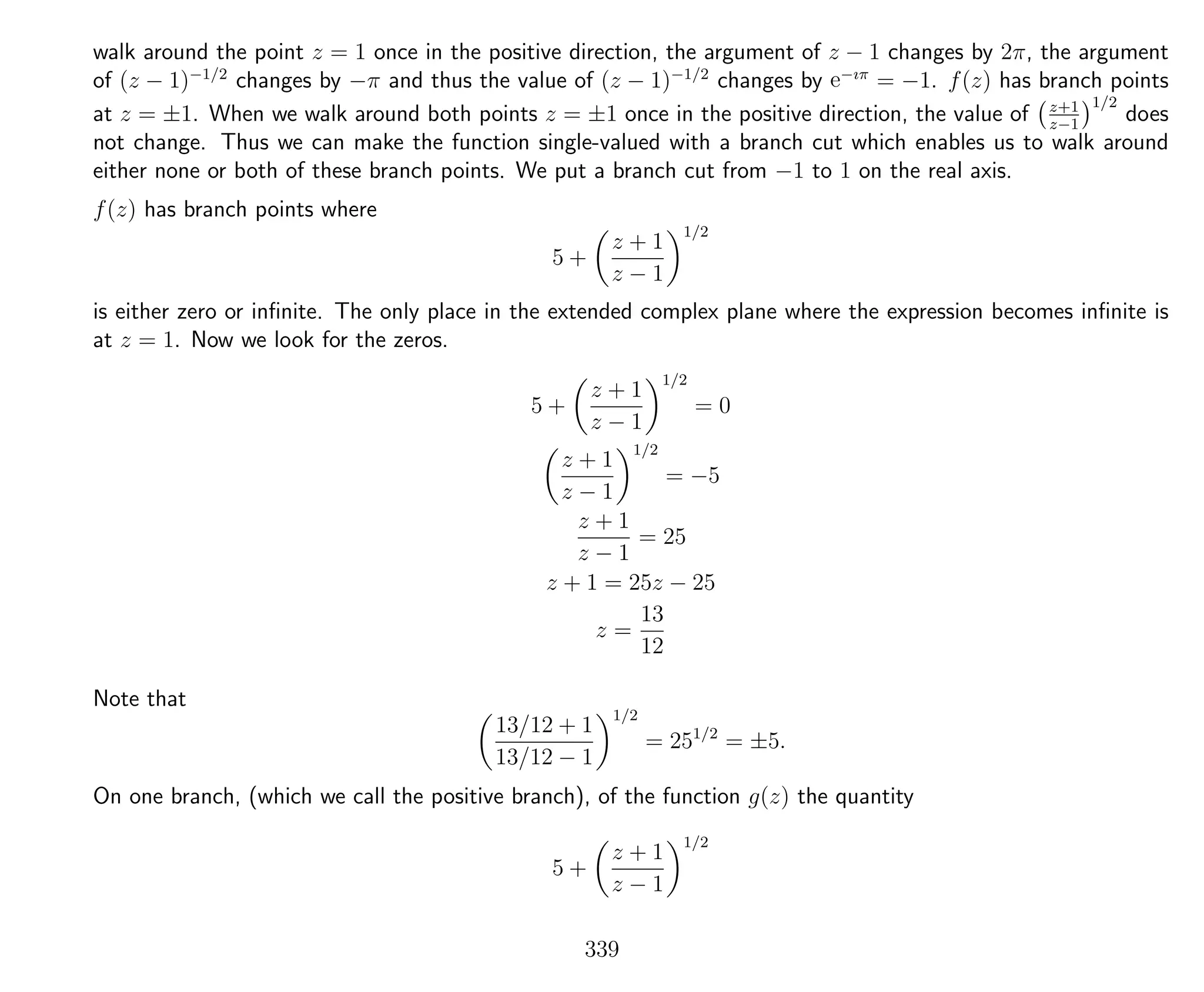 walk around the point z = 1 once in the positive direction, the argument of z − 1 changes by 2π, the argument
of (z − 1)−1/2
changes by −π and thus the value of (z − 1)−1/2
changes by e−ıπ
= −1. f(z) has branch points
at z = ±1. When we walk around both points z = ±1 once in the positive direction, the value of z+1
z−1
1/2
does
not change. Thus we can make the function single-valued with a branch cut which enables us to walk around
either none or both of these branch points. We put a branch cut from −1 to 1 on the real axis.
f(z) has branch points where
5 +
z + 1
z − 1
1/2
is either zero or inﬁnite. The only place in the extended complex plane where the expression becomes inﬁnite is
at z = 1. Now we look for the zeros.
5 +
z + 1
z − 1
1/2
= 0
z + 1
z − 1
1/2
= −5
z + 1
z − 1
= 25
z + 1 = 25z − 25
z =
13
12
Note that
13/12 + 1
13/12 − 1
1/2
= 251/2
= ±5.
On one branch, (which we call the positive branch), of the function g(z) the quantity
5 +
z + 1
z − 1
1/2
339
 