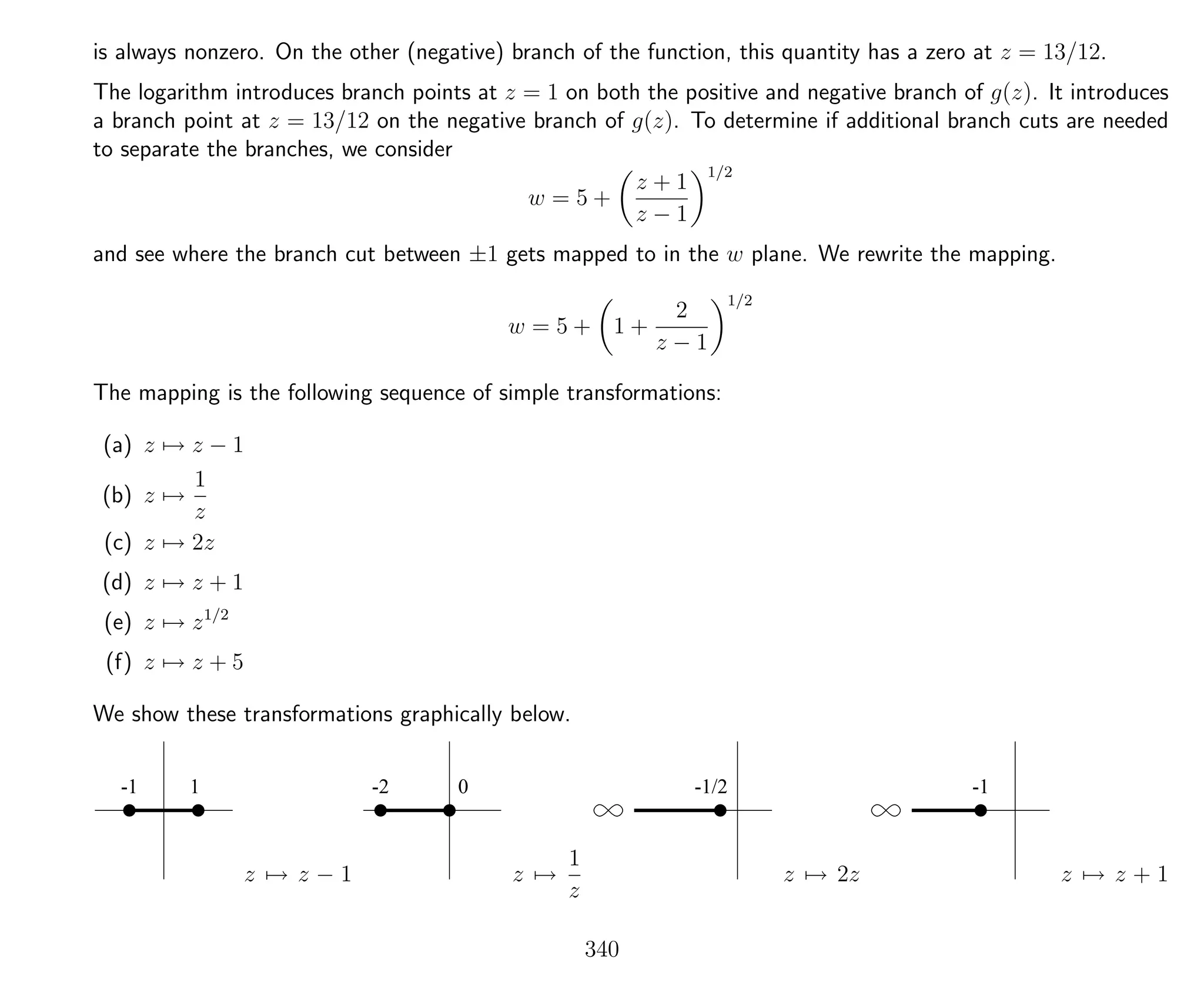 is always nonzero. On the other (negative) branch of the function, this quantity has a zero at z = 13/12.
The logarithm introduces branch points at z = 1 on both the positive and negative branch of g(z). It introduces
a branch point at z = 13/12 on the negative branch of g(z). To determine if additional branch cuts are needed
to separate the branches, we consider
w = 5 +
z + 1
z − 1
1/2
and see where the branch cut between ±1 gets mapped to in the w plane. We rewrite the mapping.
w = 5 + 1 +
2
z − 1
1/2
The mapping is the following sequence of simple transformations:
(a) z → z − 1
(b) z →
1
z
(c) z → 2z
(d) z → z + 1
(e) z → z1/2
(f) z → z + 5
We show these transformations graphically below.
-1 1
z → z − 1
-2 0
z →
1
z
-1/2
z → 2z
-1
z → z + 1
340
 