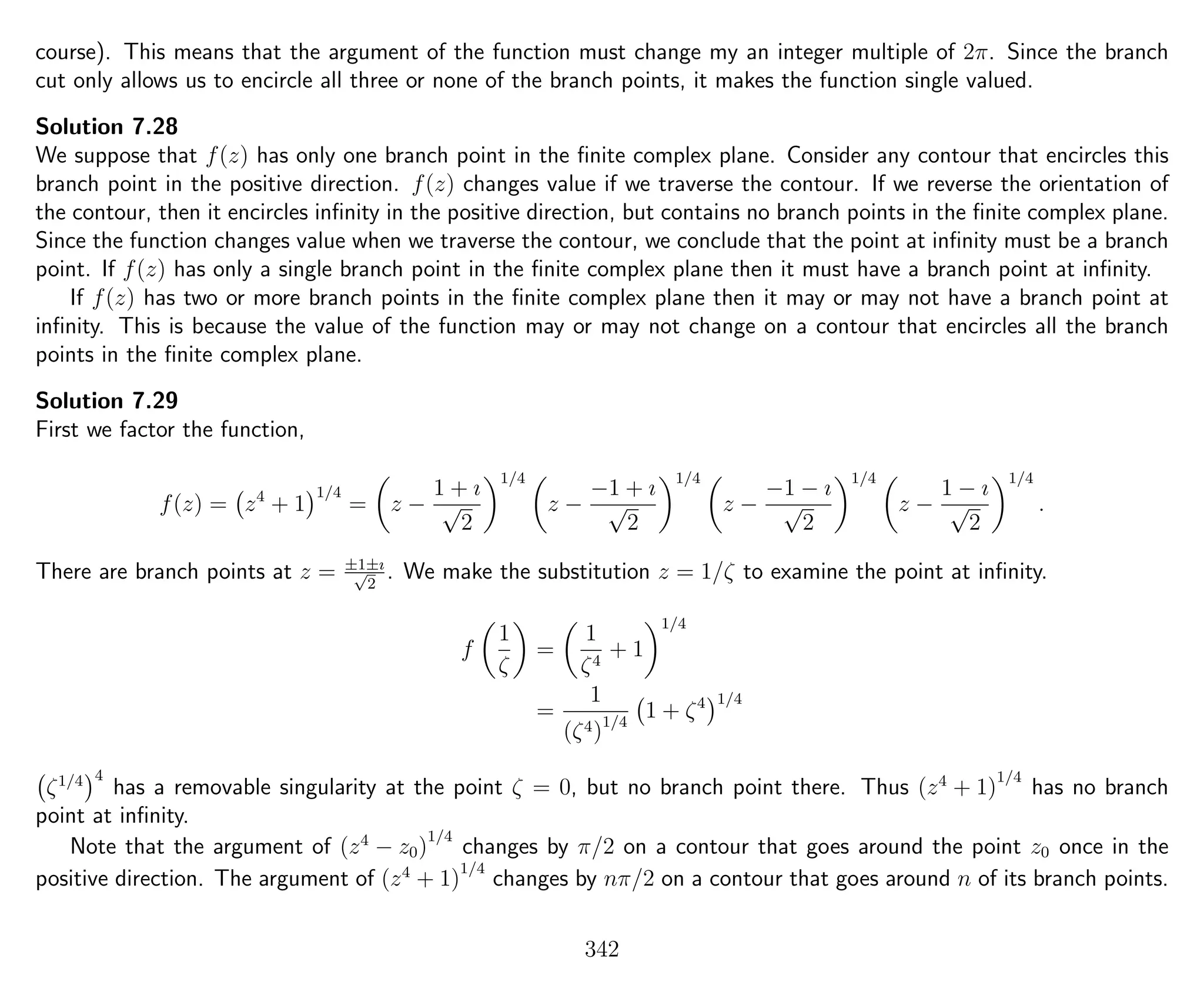 course). This means that the argument of the function must change my an integer multiple of 2π. Since the branch
cut only allows us to encircle all three or none of the branch points, it makes the function single valued.
Solution 7.28
We suppose that f(z) has only one branch point in the ﬁnite complex plane. Consider any contour that encircles this
branch point in the positive direction. f(z) changes value if we traverse the contour. If we reverse the orientation of
the contour, then it encircles inﬁnity in the positive direction, but contains no branch points in the ﬁnite complex plane.
Since the function changes value when we traverse the contour, we conclude that the point at inﬁnity must be a branch
point. If f(z) has only a single branch point in the ﬁnite complex plane then it must have a branch point at inﬁnity.
If f(z) has two or more branch points in the ﬁnite complex plane then it may or may not have a branch point at
inﬁnity. This is because the value of the function may or may not change on a contour that encircles all the branch
points in the ﬁnite complex plane.
Solution 7.29
First we factor the function,
f(z) = z4
+ 1
1/4
= z −
1 + ı
√
2
1/4
z −
−1 + ı
√
2
1/4
z −
−1 − ı
√
2
1/4
z −
1 − ı
√
2
1/4
.
There are branch points at z = ±1±ı√
2
. We make the substitution z = 1/ζ to examine the point at inﬁnity.
f
1
ζ
=
1
ζ4
+ 1
1/4
=
1
(ζ4)1/4
1 + ζ4 1/4
ζ1/4 4
has a removable singularity at the point ζ = 0, but no branch point there. Thus (z4
+ 1)
1/4
has no branch
point at inﬁnity.
Note that the argument of (z4
− z0)
1/4
changes by π/2 on a contour that goes around the point z0 once in the
positive direction. The argument of (z4
+ 1)
1/4
changes by nπ/2 on a contour that goes around n of its branch points.
342
 