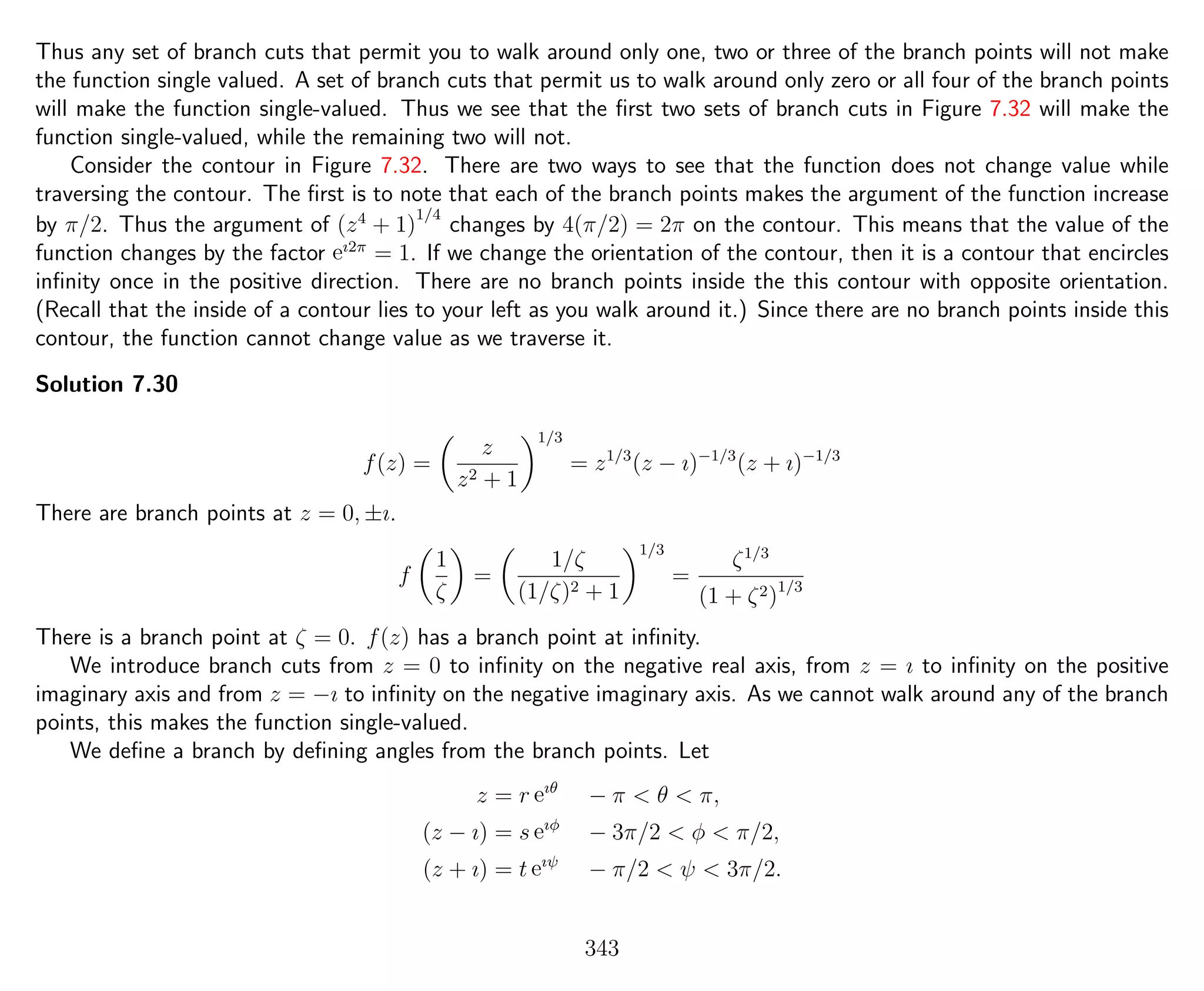 Thus any set of branch cuts that permit you to walk around only one, two or three of the branch points will not make
the function single valued. A set of branch cuts that permit us to walk around only zero or all four of the branch points
will make the function single-valued. Thus we see that the ﬁrst two sets of branch cuts in Figure 7.32 will make the
function single-valued, while the remaining two will not.
Consider the contour in Figure 7.32. There are two ways to see that the function does not change value while
traversing the contour. The ﬁrst is to note that each of the branch points makes the argument of the function increase
by π/2. Thus the argument of (z4
+ 1)
1/4
changes by 4(π/2) = 2π on the contour. This means that the value of the
function changes by the factor eı2π
= 1. If we change the orientation of the contour, then it is a contour that encircles
inﬁnity once in the positive direction. There are no branch points inside the this contour with opposite orientation.
(Recall that the inside of a contour lies to your left as you walk around it.) Since there are no branch points inside this
contour, the function cannot change value as we traverse it.
Solution 7.30
f(z) =
z
z2 + 1
1/3
= z1/3
(z − ı)−1/3
(z + ı)−1/3
There are branch points at z = 0, ±ı.
f
1
ζ
=
1/ζ
(1/ζ)2 + 1
1/3
=
ζ1/3
(1 + ζ2)1/3
There is a branch point at ζ = 0. f(z) has a branch point at inﬁnity.
We introduce branch cuts from z = 0 to inﬁnity on the negative real axis, from z = ı to inﬁnity on the positive
imaginary axis and from z = −ı to inﬁnity on the negative imaginary axis. As we cannot walk around any of the branch
points, this makes the function single-valued.
We deﬁne a branch by deﬁning angles from the branch points. Let
z = r eıθ
− π < θ < π,
(z − ı) = s eıφ
− 3π/2 < φ < π/2,
(z + ı) = t eıψ
− π/2 < ψ < 3π/2.
343
 
