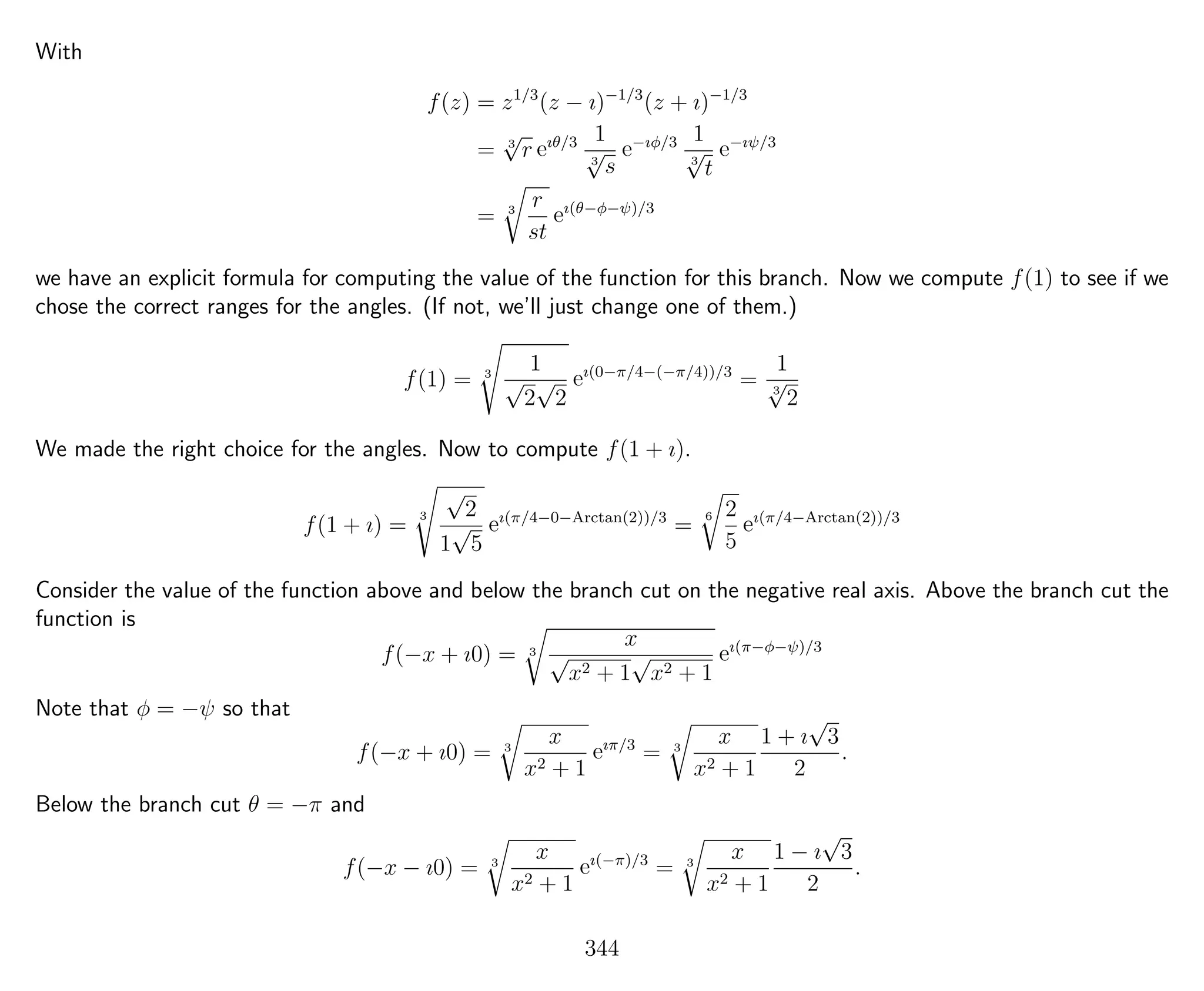 With
f(z) = z1/3
(z − ı)−1/3
(z + ı)−1/3
= 3
√
r eıθ/3 1
3
√
s
e−ıφ/3 1
3
√
t
e−ıψ/3
= 3
r
st
eı(θ−φ−ψ)/3
we have an explicit formula for computing the value of the function for this branch. Now we compute f(1) to see if we
chose the correct ranges for the angles. (If not, we’ll just change one of them.)
f(1) = 3
1
√
2
√
2
eı(0−π/4−(−π/4))/3
=
1
3
√
2
We made the right choice for the angles. Now to compute f(1 + ı).
f(1 + ı) =
3
√
2
1
√
5
eı(π/4−0−Arctan(2))/3
=
6 2
5
eı(π/4−Arctan(2))/3
Consider the value of the function above and below the branch cut on the negative real axis. Above the branch cut the
function is
f(−x + ı0) = 3
x
√
x2 + 1
√
x2 + 1
eı(π−φ−ψ)/3
Note that φ = −ψ so that
f(−x + ı0) = 3
x
x2 + 1
eıπ/3
= 3
x
x2 + 1
1 + ı
√
3
2
.
Below the branch cut θ = −π and
f(−x − ı0) = 3
x
x2 + 1
eı(−π)/3
= 3
x
x2 + 1
1 − ı
√
3
2
.
344
 