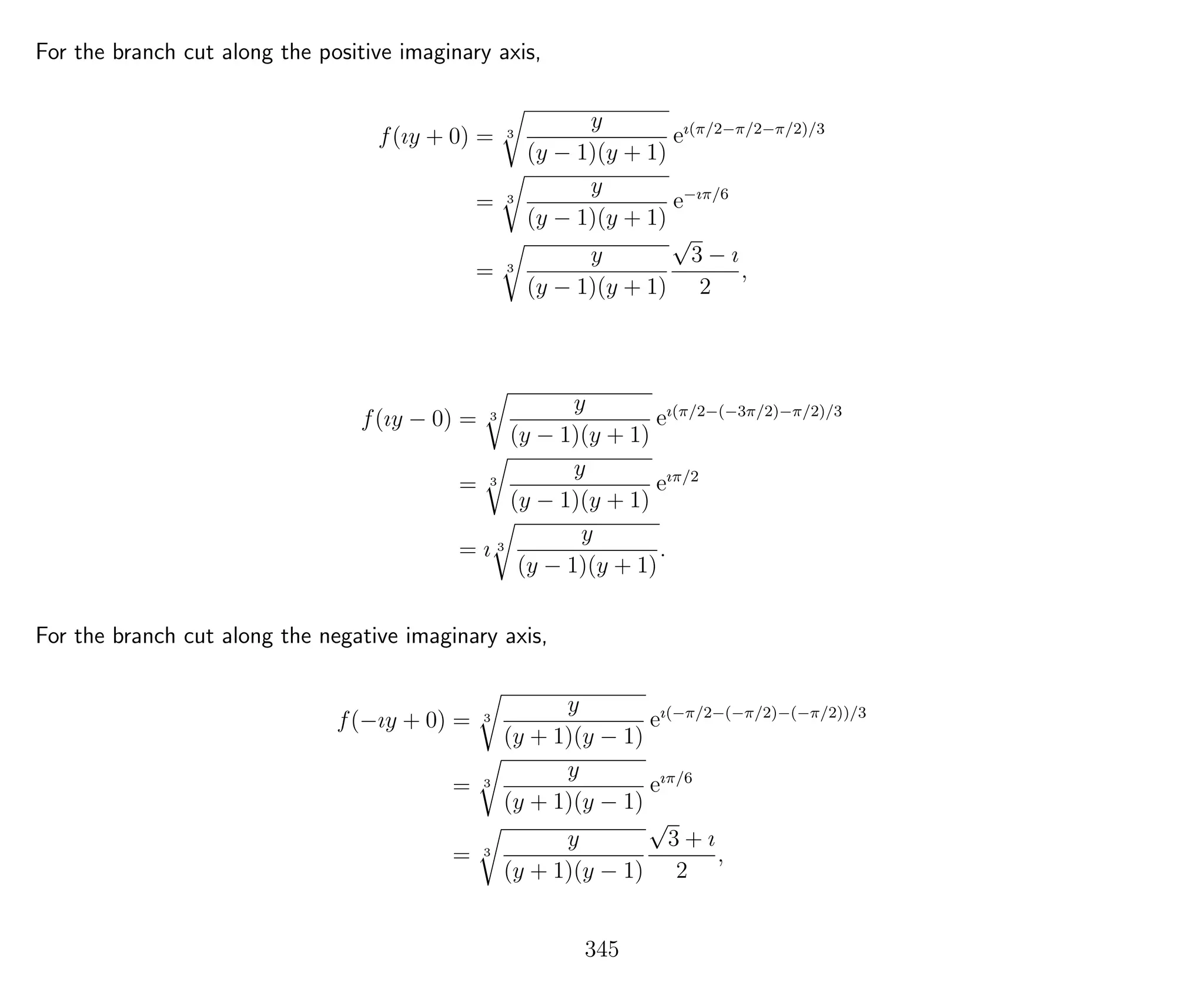 For the branch cut along the positive imaginary axis,
f(ıy + 0) = 3
y
(y − 1)(y + 1)
eı(π/2−π/2−π/2)/3
= 3
y
(y − 1)(y + 1)
e−ıπ/6
= 3
y
(y − 1)(y + 1)
√
3 − ı
2
,
f(ıy − 0) = 3
y
(y − 1)(y + 1)
eı(π/2−(−3π/2)−π/2)/3
= 3
y
(y − 1)(y + 1)
eıπ/2
= ı 3
y
(y − 1)(y + 1)
.
For the branch cut along the negative imaginary axis,
f(−ıy + 0) = 3
y
(y + 1)(y − 1)
eı(−π/2−(−π/2)−(−π/2))/3
= 3
y
(y + 1)(y − 1)
eıπ/6
= 3
y
(y + 1)(y − 1)
√
3 + ı
2
,
345
 