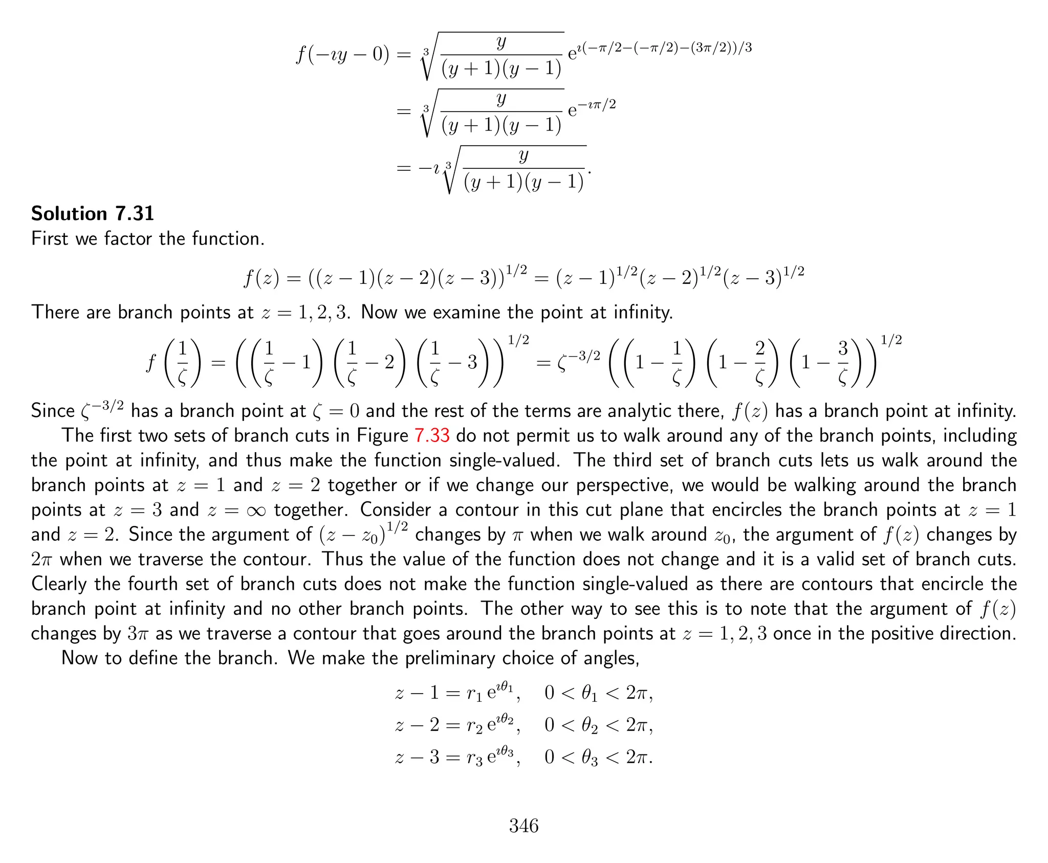 f(−ıy − 0) = 3
y
(y + 1)(y − 1)
eı(−π/2−(−π/2)−(3π/2))/3
= 3
y
(y + 1)(y − 1)
e−ıπ/2
= −ı 3
y
(y + 1)(y − 1)
.
Solution 7.31
First we factor the function.
f(z) = ((z − 1)(z − 2)(z − 3))1/2
= (z − 1)1/2
(z − 2)1/2
(z − 3)1/2
There are branch points at z = 1, 2, 3. Now we examine the point at inﬁnity.
f
1
ζ
=
1
ζ
− 1
1
ζ
− 2
1
ζ
− 3
1/2
= ζ−3/2
1 −
1
ζ
1 −
2
ζ
1 −
3
ζ
1/2
Since ζ−3/2
has a branch point at ζ = 0 and the rest of the terms are analytic there, f(z) has a branch point at inﬁnity.
The ﬁrst two sets of branch cuts in Figure 7.33 do not permit us to walk around any of the branch points, including
the point at inﬁnity, and thus make the function single-valued. The third set of branch cuts lets us walk around the
branch points at z = 1 and z = 2 together or if we change our perspective, we would be walking around the branch
points at z = 3 and z = ∞ together. Consider a contour in this cut plane that encircles the branch points at z = 1
and z = 2. Since the argument of (z − z0)1/2
changes by π when we walk around z0, the argument of f(z) changes by
2π when we traverse the contour. Thus the value of the function does not change and it is a valid set of branch cuts.
Clearly the fourth set of branch cuts does not make the function single-valued as there are contours that encircle the
branch point at inﬁnity and no other branch points. The other way to see this is to note that the argument of f(z)
changes by 3π as we traverse a contour that goes around the branch points at z = 1, 2, 3 once in the positive direction.
Now to deﬁne the branch. We make the preliminary choice of angles,
z − 1 = r1 eıθ1
, 0 < θ1 < 2π,
z − 2 = r2 eıθ2
, 0 < θ2 < 2π,
z − 3 = r3 eıθ3
, 0 < θ3 < 2π.
346
 