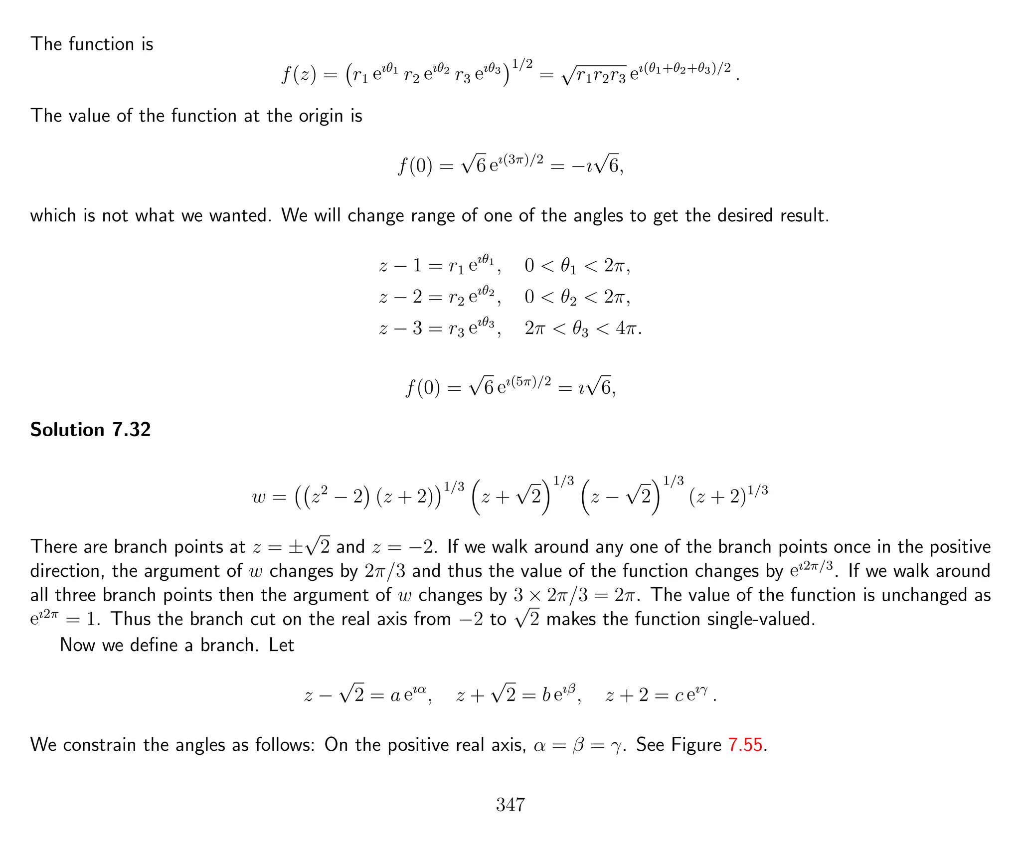 The function is
f(z) = r1 eıθ1
r2 eıθ2
r3 eıθ3
1/2
=
√
r1r2r3 eı(θ1+θ2+θ3)/2
.
The value of the function at the origin is
f(0) =
√
6 eı(3π)/2
= −ı
√
6,
which is not what we wanted. We will change range of one of the angles to get the desired result.
z − 1 = r1 eıθ1
, 0 < θ1 < 2π,
z − 2 = r2 eıθ2
, 0 < θ2 < 2π,
z − 3 = r3 eıθ3
, 2π < θ3 < 4π.
f(0) =
√
6 eı(5π)/2
= ı
√
6,
Solution 7.32
w = z2
− 2 (z + 2)
1/3
z +
√
2
1/3
z −
√
2
1/3
(z + 2)1/3
There are branch points at z = ±
√
2 and z = −2. If we walk around any one of the branch points once in the positive
direction, the argument of w changes by 2π/3 and thus the value of the function changes by eı2π/3
. If we walk around
all three branch points then the argument of w changes by 3 × 2π/3 = 2π. The value of the function is unchanged as
eı2π
= 1. Thus the branch cut on the real axis from −2 to
√
2 makes the function single-valued.
Now we deﬁne a branch. Let
z −
√
2 = a eıα
, z +
√
2 = b eıβ
, z + 2 = c eıγ
.
We constrain the angles as follows: On the positive real axis, α = β = γ. See Figure 7.55.
347
 