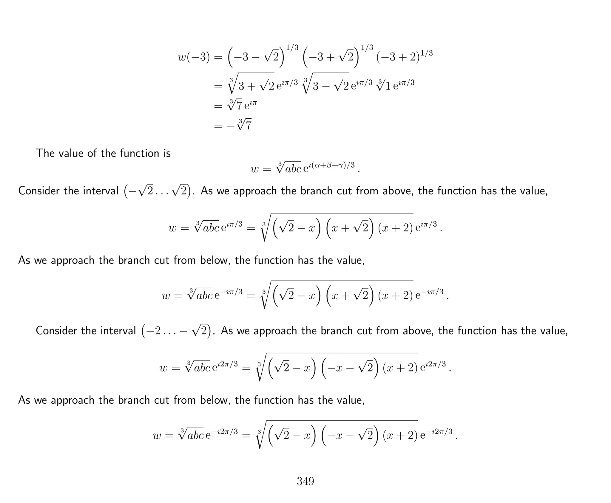 w(−3) = −3 −
√
2
1/3
−3 +
√
2
1/3
(−3 + 2)1/3
=
3
3 +
√
2 eıπ/3 3
3 −
√
2 eıπ/3 3
√
1 eıπ/3
=
3
√
7 eıπ
= −
3
√
7
The value of the function is
w =
3
√
abc eı(α+β+γ)/3
.
Consider the interval −
√
2 . . .
√
2 . As we approach the branch cut from above, the function has the value,
w =
3
√
abc eıπ/3
= 3
√
2 − x x +
√
2 (x + 2) eıπ/3
.
As we approach the branch cut from below, the function has the value,
w =
3
√
abc e−ıπ/3
= 3
√
2 − x x +
√
2 (x + 2) e−ıπ/3
.
Consider the interval −2 . . . −
√
2 . As we approach the branch cut from above, the function has the value,
w =
3
√
abc eı2π/3
= 3
√
2 − x −x −
√
2 (x + 2) eı2π/3
.
As we approach the branch cut from below, the function has the value,
w =
3
√
abc e−ı2π/3
= 3
√
2 − x −x −
√
2 (x + 2) e−ı2π/3
.
349
 