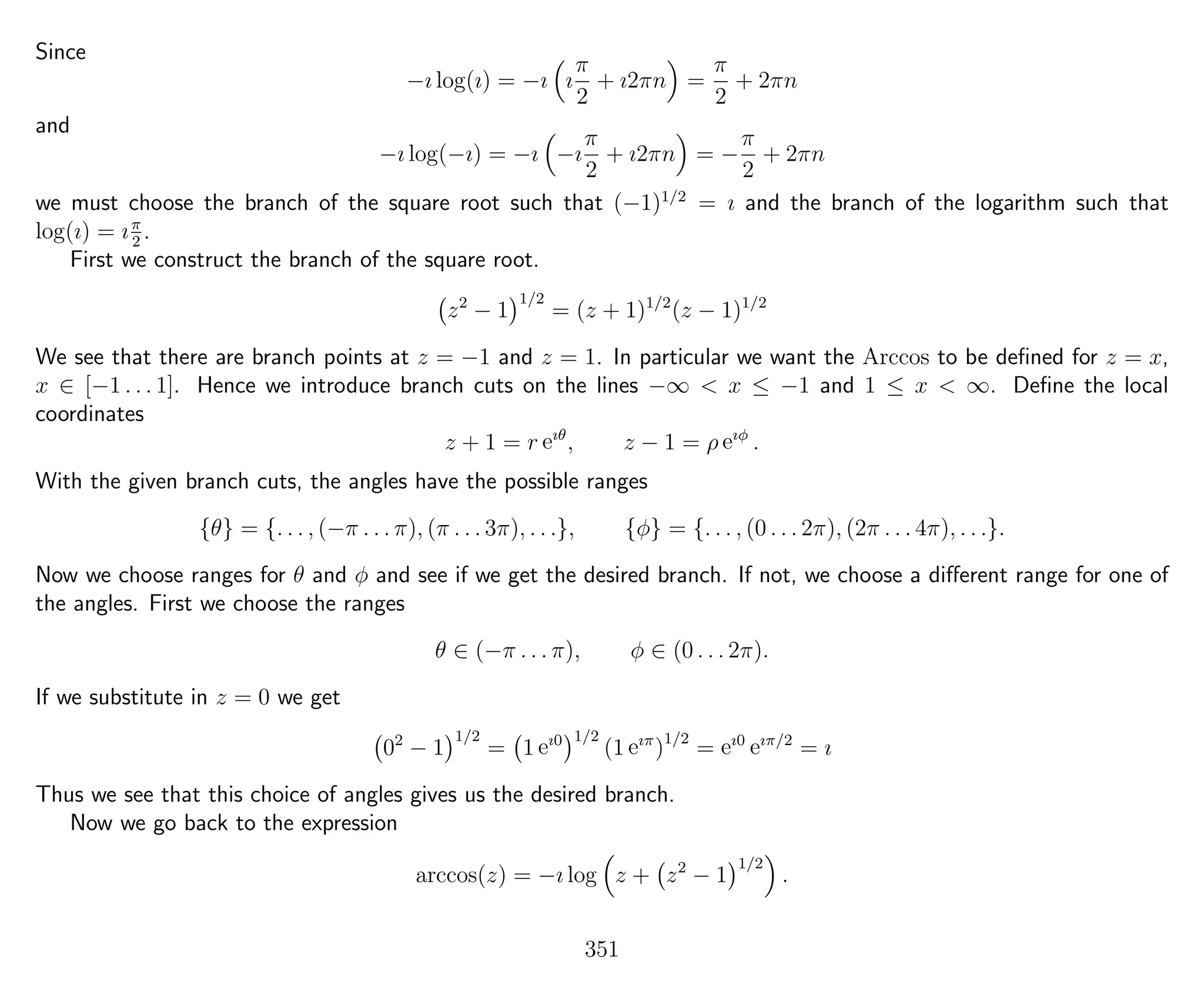 Since
−ı log(ı) = −ı ı
π
2
+ ı2πn =
π
2
+ 2πn
and
−ı log(−ı) = −ı −ı
π
2
+ ı2πn = −
π
2
+ 2πn
we must choose the branch of the square root such that (−1)1/2
= ı and the branch of the logarithm such that
log(ı) = ıπ
2
.
First we construct the branch of the square root.
z2
− 1
1/2
= (z + 1)1/2
(z − 1)1/2
We see that there are branch points at z = −1 and z = 1. In particular we want the Arccos to be deﬁned for z = x,
x ∈ [−1 . . . 1]. Hence we introduce branch cuts on the lines −∞ < x ≤ −1 and 1 ≤ x < ∞. Deﬁne the local
coordinates
z + 1 = r eıθ
, z − 1 = ρ eıφ
.
With the given branch cuts, the angles have the possible ranges
{θ} = {. . . , (−π . . . π), (π . . . 3π), . . .}, {φ} = {. . . , (0 . . . 2π), (2π . . . 4π), . . .}.
Now we choose ranges for θ and φ and see if we get the desired branch. If not, we choose a diﬀerent range for one of
the angles. First we choose the ranges
θ ∈ (−π . . . π), φ ∈ (0 . . . 2π).
If we substitute in z = 0 we get
02
− 1
1/2
= 1 eı0 1/2
(1 eıπ
)1/2
= eı0
eıπ/2
= ı
Thus we see that this choice of angles gives us the desired branch.
Now we go back to the expression
arccos(z) = −ı log z + z2
− 1
1/2
.
351
 