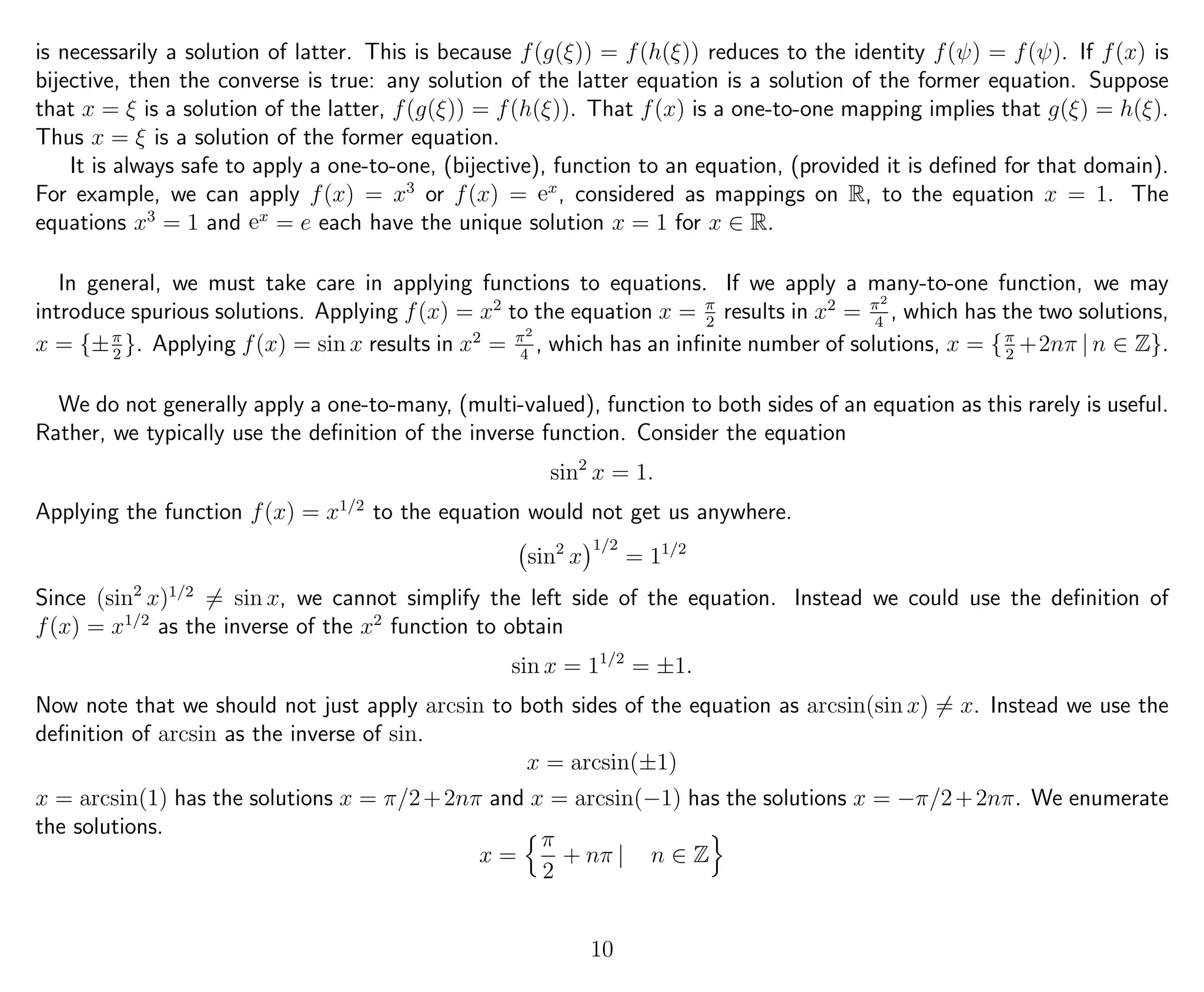 is necessarily a solution of latter. This is because f(g(ξ)) = f(h(ξ)) reduces to the identity f(ψ) = f(ψ). If f(x) is
bijective, then the converse is true: any solution of the latter equation is a solution of the former equation. Suppose
that x = ξ is a solution of the latter, f(g(ξ)) = f(h(ξ)). That f(x) is a one-to-one mapping implies that g(ξ) = h(ξ).
Thus x = ξ is a solution of the former equation.
It is always safe to apply a one-to-one, (bijective), function to an equation, (provided it is deﬁned for that domain).
For example, we can apply f(x) = x3
or f(x) = ex
, considered as mappings on R, to the equation x = 1. The
equations x3
= 1 and ex
= e each have the unique solution x = 1 for x ∈ R.
In general, we must take care in applying functions to equations. If we apply a many-to-one function, we may
introduce spurious solutions. Applying f(x) = x2
to the equation x = π
2
results in x2
= π2
4
, which has the two solutions,
x = {±π
2
}. Applying f(x) = sin x results in x2
= π2
4
, which has an inﬁnite number of solutions, x = {π
2
+2nπ | n ∈ Z}.
We do not generally apply a one-to-many, (multi-valued), function to both sides of an equation as this rarely is useful.
Rather, we typically use the deﬁnition of the inverse function. Consider the equation
sin2
x = 1.
Applying the function f(x) = x1/2
to the equation would not get us anywhere.
sin2
x
1/2
= 11/2
Since (sin2
x)1/2
= sin x, we cannot simplify the left side of the equation. Instead we could use the deﬁnition of
f(x) = x1/2
as the inverse of the x2
function to obtain
sin x = 11/2
= ±1.
Now note that we should not just apply arcsin to both sides of the equation as arcsin(sin x) = x. Instead we use the
deﬁnition of arcsin as the inverse of sin.
x = arcsin(±1)
x = arcsin(1) has the solutions x = π/2+2nπ and x = arcsin(−1) has the solutions x = −π/2+2nπ. We enumerate
the solutions.
x =
π
2
+ nπ | n ∈ Z
10
 