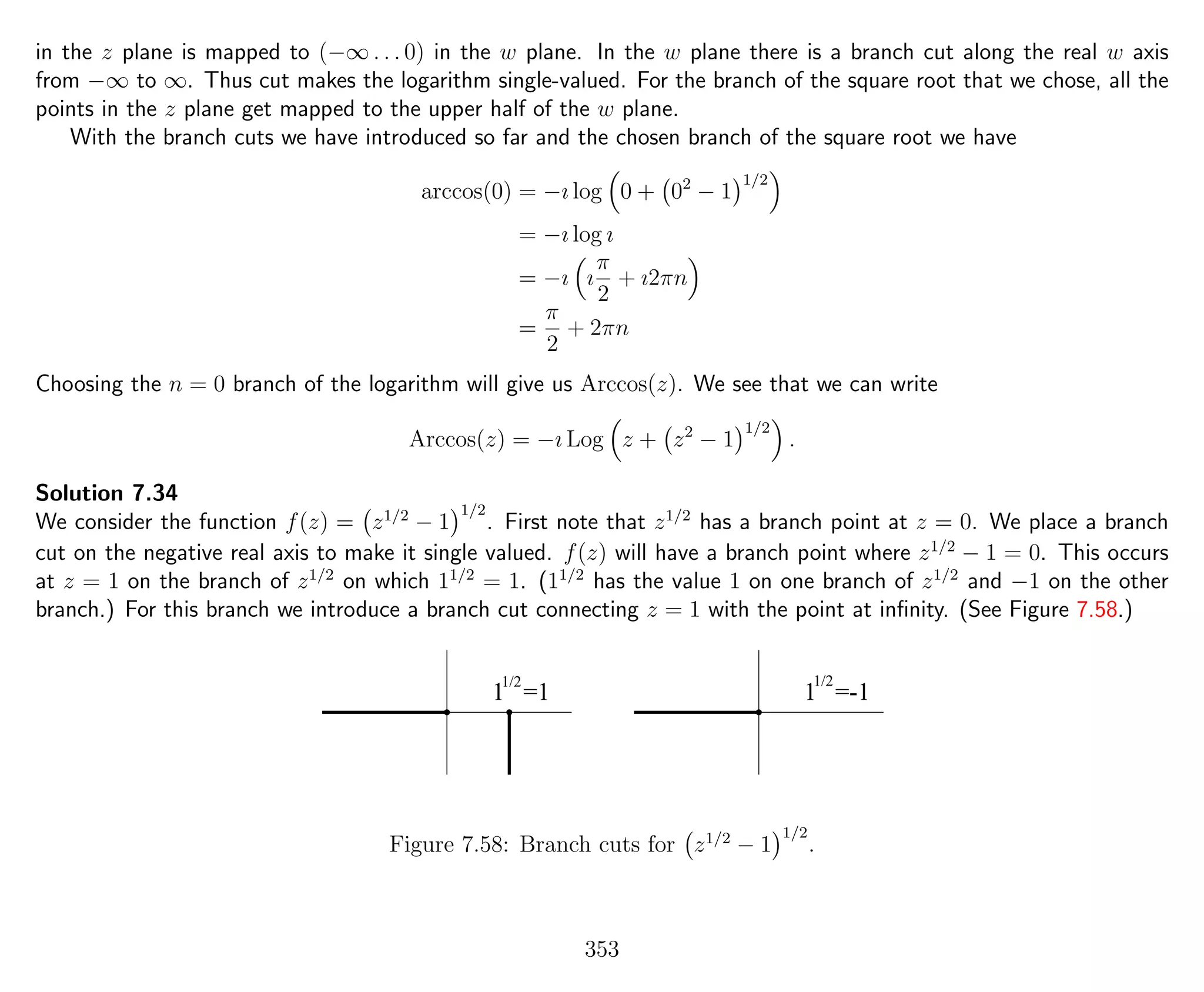 in the z plane is mapped to (−∞ . . . 0) in the w plane. In the w plane there is a branch cut along the real w axis
from −∞ to ∞. Thus cut makes the logarithm single-valued. For the branch of the square root that we chose, all the
points in the z plane get mapped to the upper half of the w plane.
With the branch cuts we have introduced so far and the chosen branch of the square root we have
arccos(0) = −ı log 0 + 02
− 1
1/2
= −ı log ı
= −ı ı
π
2
+ ı2πn
=
π
2
+ 2πn
Choosing the n = 0 branch of the logarithm will give us Arccos(z). We see that we can write
Arccos(z) = −ı Log z + z2
− 1
1/2
.
Solution 7.34
We consider the function f(z) = z1/2
− 1
1/2
. First note that z1/2
has a branch point at z = 0. We place a branch
cut on the negative real axis to make it single valued. f(z) will have a branch point where z1/2
− 1 = 0. This occurs
at z = 1 on the branch of z1/2
on which 11/2
= 1. (11/2
has the value 1 on one branch of z1/2
and −1 on the other
branch.) For this branch we introduce a branch cut connecting z = 1 with the point at inﬁnity. (See Figure 7.58.)
1 =1 1 =-1
1/2 1/2
Figure 7.58: Branch cuts for z1/2
− 1
1/2
.
353
 