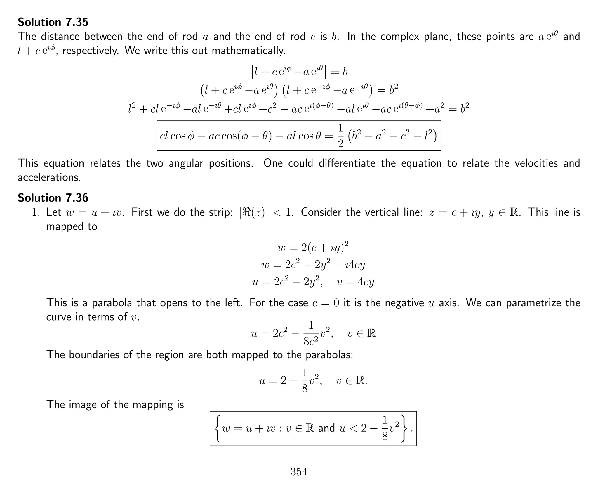 Solution 7.35
The distance between the end of rod a and the end of rod c is b. In the complex plane, these points are a eıθ
and
l + c eıφ
, respectively. We write this out mathematically.
l + c eıφ
−a eıθ
= b
l + c eıφ
−a eıθ
l + c e−ıφ
−a e−ıθ
= b2
l2
+ cl e−ıφ
−al e−ıθ
+cl eıφ
+c2
− ac eı(φ−θ)
−al eıθ
−ac eı(θ−φ)
+a2
= b2
cl cos φ − ac cos(φ − θ) − al cos θ =
1
2
b2
− a2
− c2
− l2
This equation relates the two angular positions. One could diﬀerentiate the equation to relate the velocities and
accelerations.
Solution 7.36
1. Let w = u + ıv. First we do the strip: | (z)| < 1. Consider the vertical line: z = c + ıy, y ∈ R. This line is
mapped to
w = 2(c + ıy)2
w = 2c2
− 2y2
+ ı4cy
u = 2c2
− 2y2
, v = 4cy
This is a parabola that opens to the left. For the case c = 0 it is the negative u axis. We can parametrize the
curve in terms of v.
u = 2c2
−
1
8c2
v2
, v ∈ R
The boundaries of the region are both mapped to the parabolas:
u = 2 −
1
8
v2
, v ∈ R.
The image of the mapping is
w = u + ıv : v ∈ R and u < 2 −
1
8
v2
.
354
 