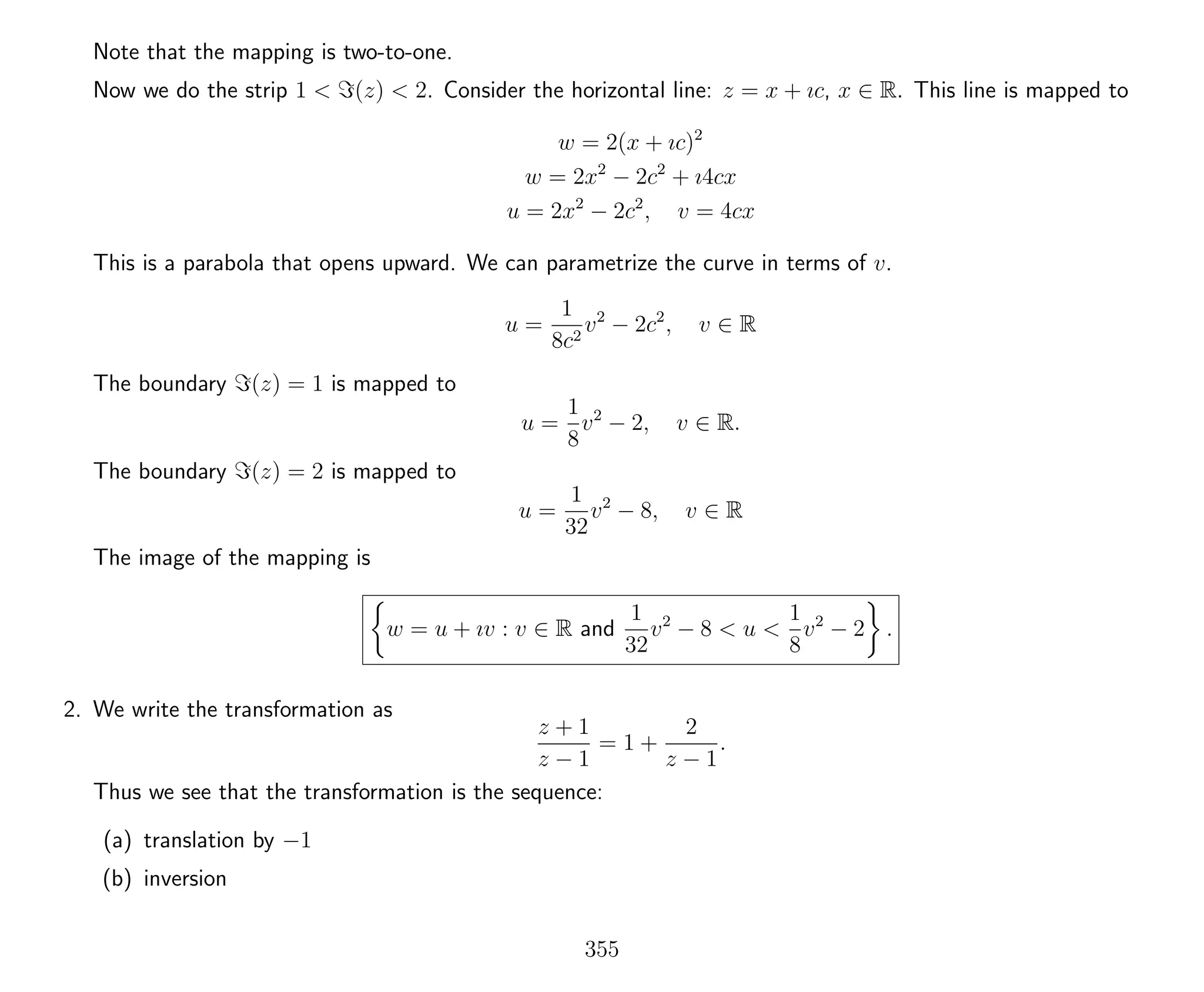 Note that the mapping is two-to-one.
Now we do the strip 1 < (z) < 2. Consider the horizontal line: z = x + ıc, x ∈ R. This line is mapped to
w = 2(x + ıc)2
w = 2x2
− 2c2
+ ı4cx
u = 2x2
− 2c2
, v = 4cx
This is a parabola that opens upward. We can parametrize the curve in terms of v.
u =
1
8c2
v2
− 2c2
, v ∈ R
The boundary (z) = 1 is mapped to
u =
1
8
v2
− 2, v ∈ R.
The boundary (z) = 2 is mapped to
u =
1
32
v2
− 8, v ∈ R
The image of the mapping is
w = u + ıv : v ∈ R and
1
32
v2
− 8 < u <
1
8
v2
− 2 .
2. We write the transformation as
z + 1
z − 1
= 1 +
2
z − 1
.
Thus we see that the transformation is the sequence:
(a) translation by −1
(b) inversion
355
 