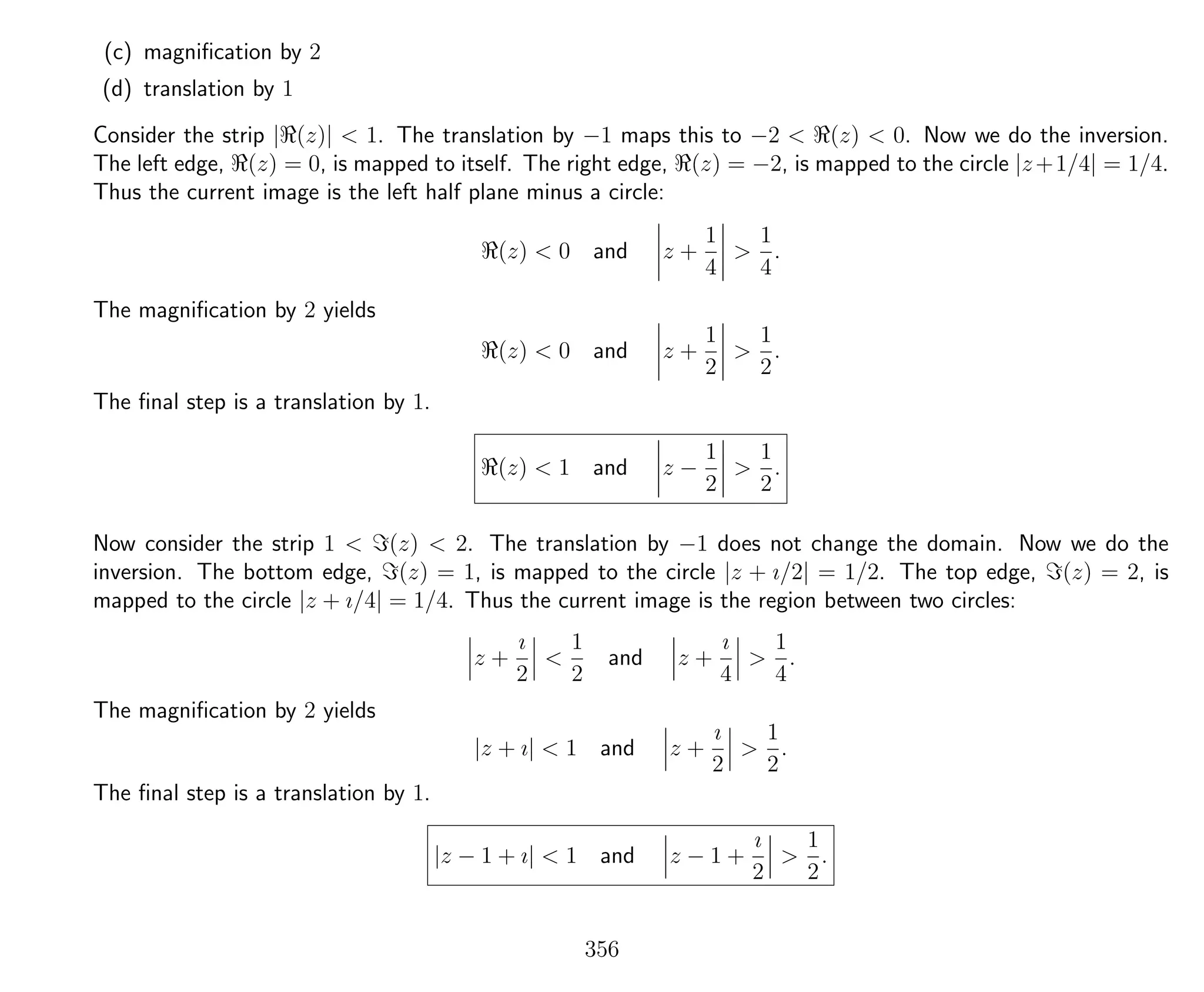 (c) magniﬁcation by 2
(d) translation by 1
Consider the strip | (z)| < 1. The translation by −1 maps this to −2 < (z) < 0. Now we do the inversion.
The left edge, (z) = 0, is mapped to itself. The right edge, (z) = −2, is mapped to the circle |z+1/4| = 1/4.
Thus the current image is the left half plane minus a circle:
(z) < 0 and z +
1
4
>
1
4
.
The magniﬁcation by 2 yields
(z) < 0 and z +
1
2
>
1
2
.
The ﬁnal step is a translation by 1.
(z) < 1 and z −
1
2
>
1
2
.
Now consider the strip 1 < (z) < 2. The translation by −1 does not change the domain. Now we do the
inversion. The bottom edge, (z) = 1, is mapped to the circle |z + ı/2| = 1/2. The top edge, (z) = 2, is
mapped to the circle |z + ı/4| = 1/4. Thus the current image is the region between two circles:
z +
ı
2
<
1
2
and z +
ı
4
>
1
4
.
The magniﬁcation by 2 yields
|z + ı| < 1 and z +
ı
2
>
1
2
.
The ﬁnal step is a translation by 1.
|z − 1 + ı| < 1 and z − 1 +
ı
2
>
1
2
.
356
 