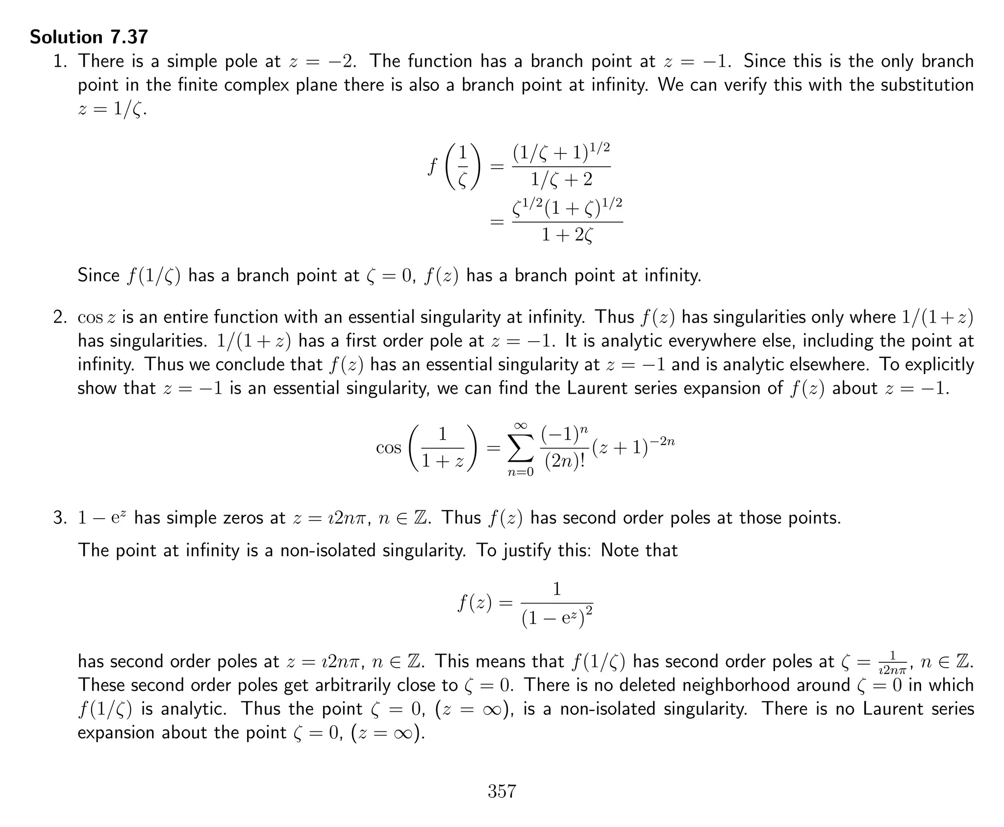 Solution 7.37
1. There is a simple pole at z = −2. The function has a branch point at z = −1. Since this is the only branch
point in the ﬁnite complex plane there is also a branch point at inﬁnity. We can verify this with the substitution
z = 1/ζ.
f
1
ζ
=
(1/ζ + 1)1/2
1/ζ + 2
=
ζ1/2
(1 + ζ)1/2
1 + 2ζ
Since f(1/ζ) has a branch point at ζ = 0, f(z) has a branch point at inﬁnity.
2. cos z is an entire function with an essential singularity at inﬁnity. Thus f(z) has singularities only where 1/(1+z)
has singularities. 1/(1 + z) has a ﬁrst order pole at z = −1. It is analytic everywhere else, including the point at
inﬁnity. Thus we conclude that f(z) has an essential singularity at z = −1 and is analytic elsewhere. To explicitly
show that z = −1 is an essential singularity, we can ﬁnd the Laurent series expansion of f(z) about z = −1.
cos
1
1 + z
=
∞
n=0
(−1)n
(2n)!
(z + 1)−2n
3. 1 − ez
has simple zeros at z = ı2nπ, n ∈ Z. Thus f(z) has second order poles at those points.
The point at inﬁnity is a non-isolated singularity. To justify this: Note that
f(z) =
1
(1 − ez)2
has second order poles at z = ı2nπ, n ∈ Z. This means that f(1/ζ) has second order poles at ζ = 1
ı2nπ
, n ∈ Z.
These second order poles get arbitrarily close to ζ = 0. There is no deleted neighborhood around ζ = 0 in which
f(1/ζ) is analytic. Thus the point ζ = 0, (z = ∞), is a non-isolated singularity. There is no Laurent series
expansion about the point ζ = 0, (z = ∞).
357
 