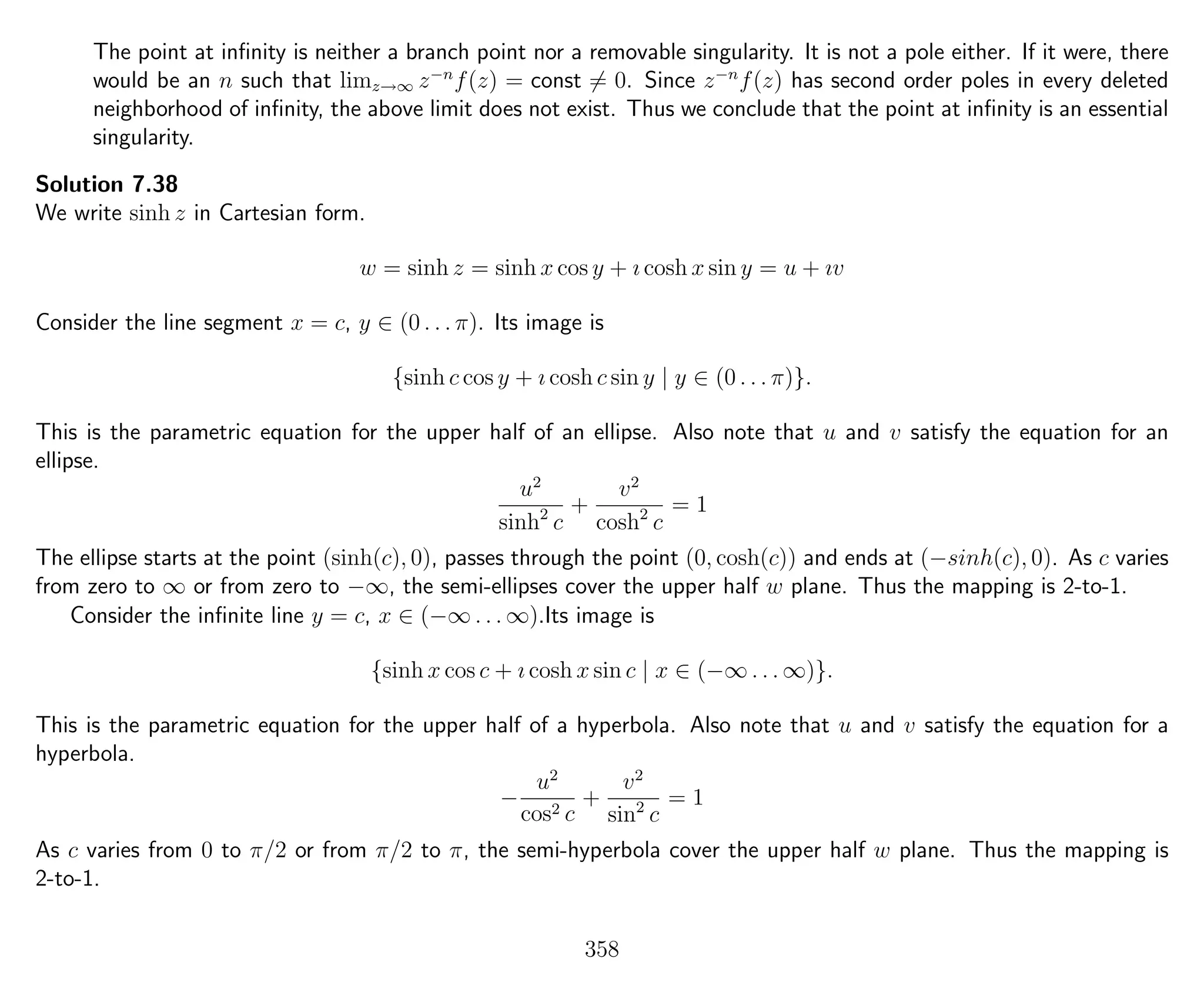 The point at inﬁnity is neither a branch point nor a removable singularity. It is not a pole either. If it were, there
would be an n such that limz→∞ z−n
f(z) = const = 0. Since z−n
f(z) has second order poles in every deleted
neighborhood of inﬁnity, the above limit does not exist. Thus we conclude that the point at inﬁnity is an essential
singularity.
Solution 7.38
We write sinh z in Cartesian form.
w = sinh z = sinh x cos y + ı cosh x sin y = u + ıv
Consider the line segment x = c, y ∈ (0 . . . π). Its image is
{sinh c cos y + ı cosh c sin y | y ∈ (0 . . . π)}.
This is the parametric equation for the upper half of an ellipse. Also note that u and v satisfy the equation for an
ellipse.
u2
sinh2
c
+
v2
cosh2
c
= 1
The ellipse starts at the point (sinh(c), 0), passes through the point (0, cosh(c)) and ends at (−sinh(c), 0). As c varies
from zero to ∞ or from zero to −∞, the semi-ellipses cover the upper half w plane. Thus the mapping is 2-to-1.
Consider the inﬁnite line y = c, x ∈ (−∞ . . . ∞).Its image is
{sinh x cos c + ı cosh x sin c | x ∈ (−∞ . . . ∞)}.
This is the parametric equation for the upper half of a hyperbola. Also note that u and v satisfy the equation for a
hyperbola.
−
u2
cos2 c
+
v2
sin2
c
= 1
As c varies from 0 to π/2 or from π/2 to π, the semi-hyperbola cover the upper half w plane. Thus the mapping is
2-to-1.
358
 