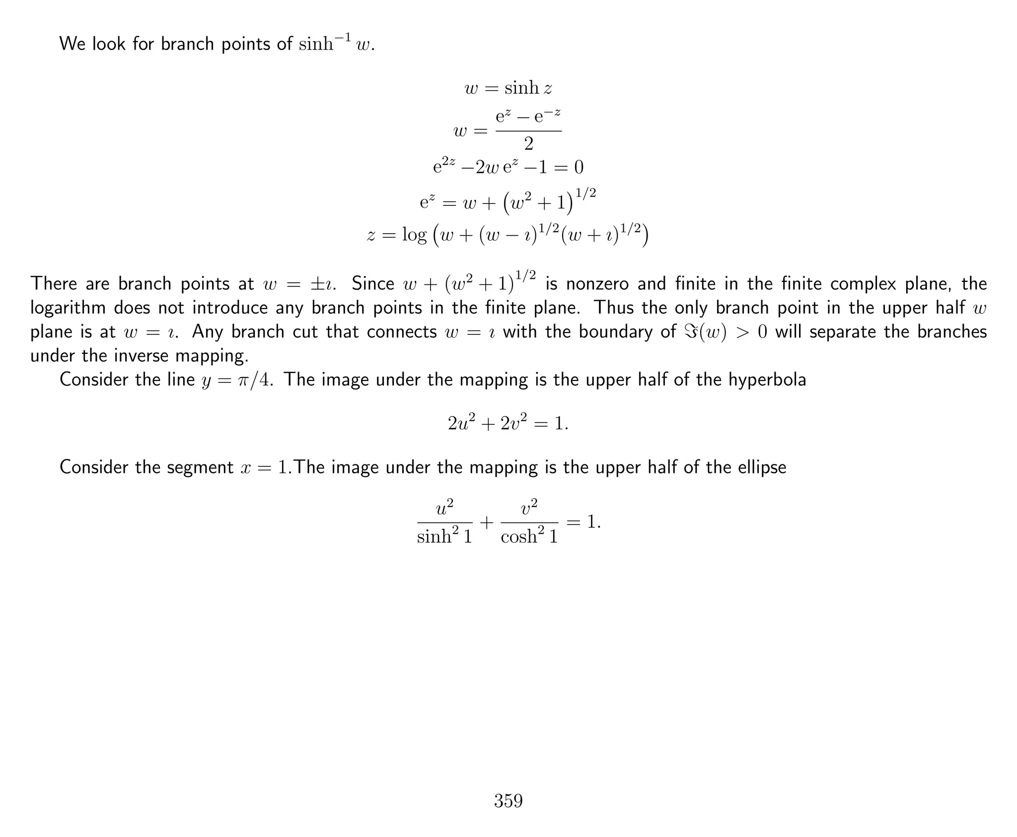 We look for branch points of sinh−1
w.
w = sinh z
w =
ez
− e−z
2
e2z
−2w ez
−1 = 0
ez
= w + w2
+ 1
1/2
z = log w + (w − ı)1/2
(w + ı)1/2
There are branch points at w = ±ı. Since w + (w2
+ 1)
1/2
is nonzero and ﬁnite in the ﬁnite complex plane, the
logarithm does not introduce any branch points in the ﬁnite plane. Thus the only branch point in the upper half w
plane is at w = ı. Any branch cut that connects w = ı with the boundary of (w) > 0 will separate the branches
under the inverse mapping.
Consider the line y = π/4. The image under the mapping is the upper half of the hyperbola
2u2
+ 2v2
= 1.
Consider the segment x = 1.The image under the mapping is the upper half of the ellipse
u2
sinh2
1
+
v2
cosh2
1
= 1.
359
 