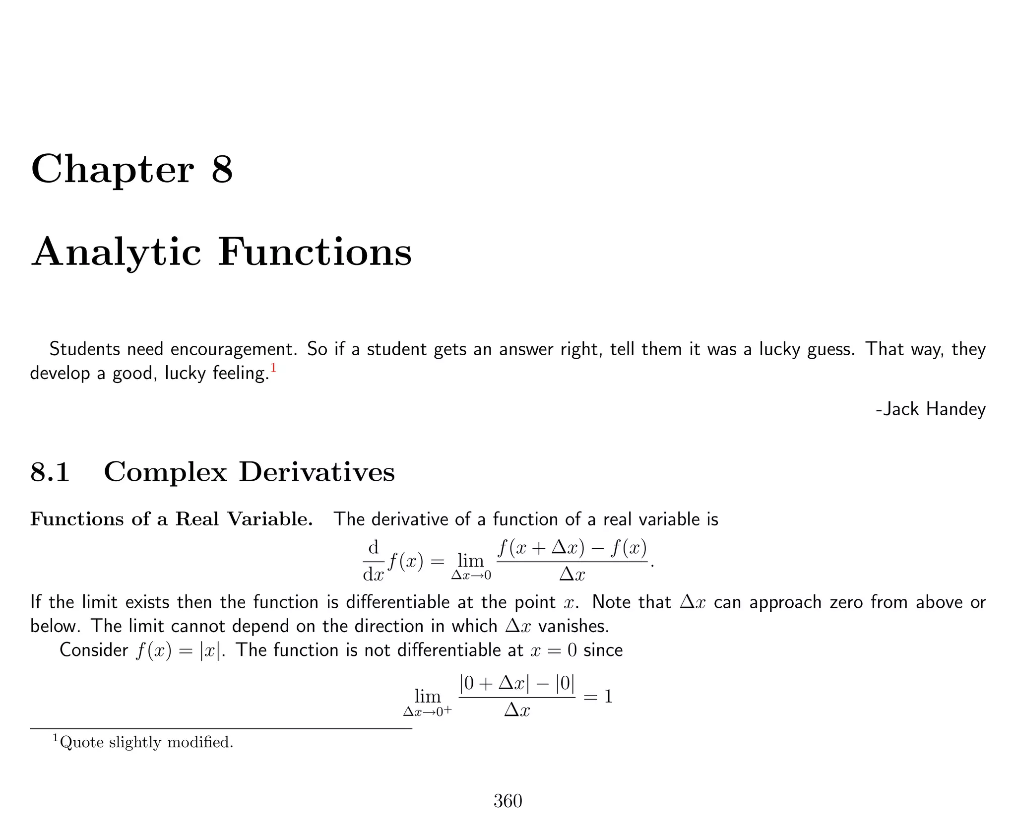 Chapter 8
Analytic Functions
Students need encouragement. So if a student gets an answer right, tell them it was a lucky guess. That way, they
develop a good, lucky feeling.1
-Jack Handey
8.1 Complex Derivatives
Functions of a Real Variable. The derivative of a function of a real variable is
d
dx
f(x) = lim
∆x→0
f(x + ∆x) − f(x)
∆x
.
If the limit exists then the function is diﬀerentiable at the point x. Note that ∆x can approach zero from above or
below. The limit cannot depend on the direction in which ∆x vanishes.
Consider f(x) = |x|. The function is not diﬀerentiable at x = 0 since
lim
∆x→0+
|0 + ∆x| − |0|
∆x
= 1
1
Quote slightly modiﬁed.
360
 