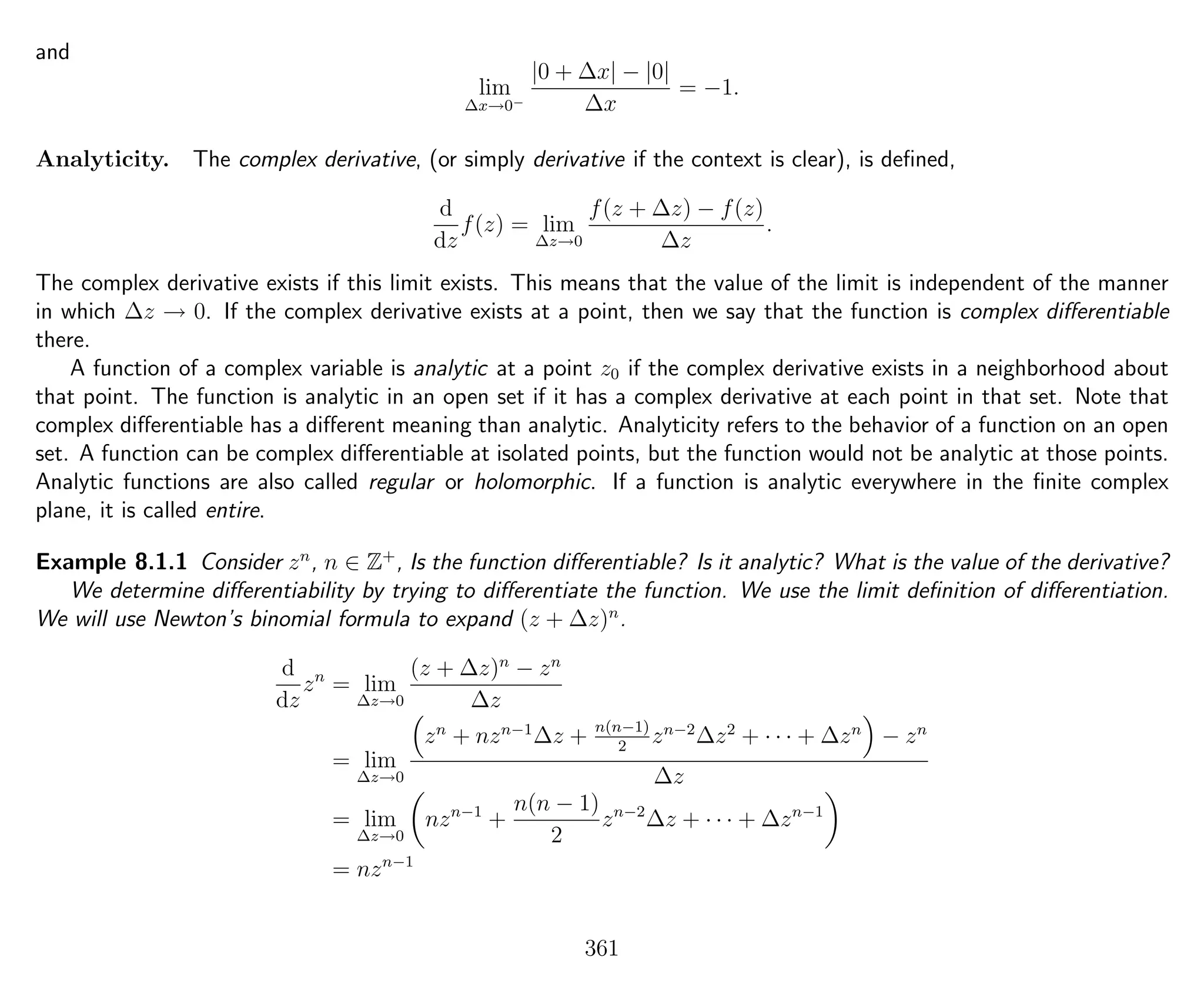 and
lim
∆x→0−
|0 + ∆x| − |0|
∆x
= −1.
Analyticity. The complex derivative, (or simply derivative if the context is clear), is deﬁned,
d
dz
f(z) = lim
∆z→0
f(z + ∆z) − f(z)
∆z
.
The complex derivative exists if this limit exists. This means that the value of the limit is independent of the manner
in which ∆z → 0. If the complex derivative exists at a point, then we say that the function is complex diﬀerentiable
there.
A function of a complex variable is analytic at a point z0 if the complex derivative exists in a neighborhood about
that point. The function is analytic in an open set if it has a complex derivative at each point in that set. Note that
complex diﬀerentiable has a diﬀerent meaning than analytic. Analyticity refers to the behavior of a function on an open
set. A function can be complex diﬀerentiable at isolated points, but the function would not be analytic at those points.
Analytic functions are also called regular or holomorphic. If a function is analytic everywhere in the ﬁnite complex
plane, it is called entire.
Example 8.1.1 Consider zn
, n ∈ Z+
, Is the function diﬀerentiable? Is it analytic? What is the value of the derivative?
We determine diﬀerentiability by trying to diﬀerentiate the function. We use the limit deﬁnition of diﬀerentiation.
We will use Newton’s binomial formula to expand (z + ∆z)n
.
d
dz
zn
= lim
∆z→0
(z + ∆z)n
− zn
∆z
= lim
∆z→0
zn
+ nzn−1
∆z + n(n−1)
2
zn−2
∆z2
+ · · · + ∆zn
− zn
∆z
= lim
∆z→0
nzn−1
+
n(n − 1)
2
zn−2
∆z + · · · + ∆zn−1
= nzn−1
361
 