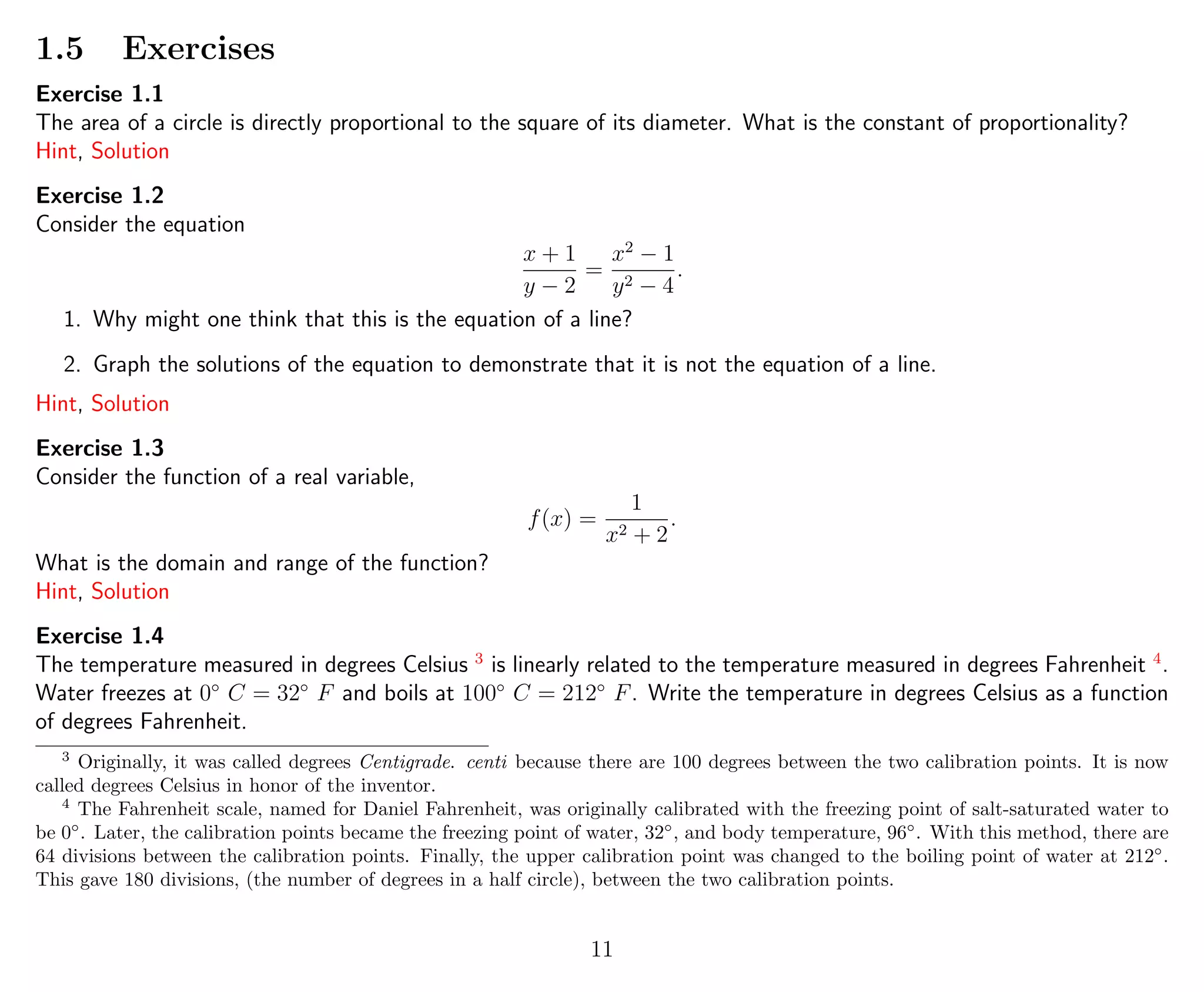 1.5 Exercises
Exercise 1.1
The area of a circle is directly proportional to the square of its diameter. What is the constant of proportionality?
Hint, Solution
Exercise 1.2
Consider the equation
x + 1
y − 2
=
x2
− 1
y2 − 4
.
1. Why might one think that this is the equation of a line?
2. Graph the solutions of the equation to demonstrate that it is not the equation of a line.
Hint, Solution
Exercise 1.3
Consider the function of a real variable,
f(x) =
1
x2 + 2
.
What is the domain and range of the function?
Hint, Solution
Exercise 1.4
The temperature measured in degrees Celsius 3
is linearly related to the temperature measured in degrees Fahrenheit 4
.
Water freezes at 0◦
C = 32◦
F and boils at 100◦
C = 212◦
F. Write the temperature in degrees Celsius as a function
of degrees Fahrenheit.
3
Originally, it was called degrees Centigrade. centi because there are 100 degrees between the two calibration points. It is now
called degrees Celsius in honor of the inventor.
4
The Fahrenheit scale, named for Daniel Fahrenheit, was originally calibrated with the freezing point of salt-saturated water to
be 0◦
. Later, the calibration points became the freezing point of water, 32◦
, and body temperature, 96◦
. With this method, there are
64 divisions between the calibration points. Finally, the upper calibration point was changed to the boiling point of water at 212◦
.
This gave 180 divisions, (the number of degrees in a half circle), between the two calibration points.
11
 