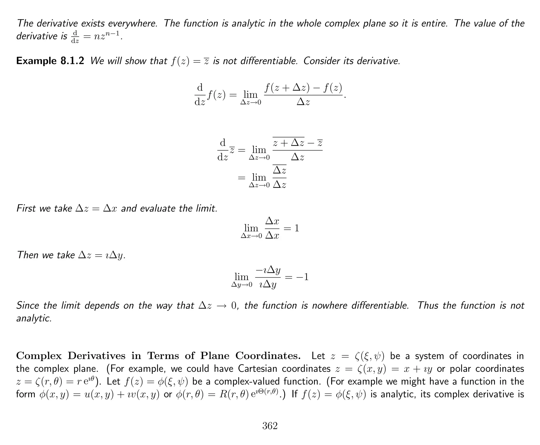 The derivative exists everywhere. The function is analytic in the whole complex plane so it is entire. The value of the
derivative is d
dz
= nzn−1
.
Example 8.1.2 We will show that f(z) = z is not diﬀerentiable. Consider its derivative.
d
dz
f(z) = lim
∆z→0
f(z + ∆z) − f(z)
∆z
.
d
dz
z = lim
∆z→0
z + ∆z − z
∆z
= lim
∆z→0
∆z
∆z
First we take ∆z = ∆x and evaluate the limit.
lim
∆x→0
∆x
∆x
= 1
Then we take ∆z = ı∆y.
lim
∆y→0
−ı∆y
ı∆y
= −1
Since the limit depends on the way that ∆z → 0, the function is nowhere diﬀerentiable. Thus the function is not
analytic.
Complex Derivatives in Terms of Plane Coordinates. Let z = ζ(ξ, ψ) be a system of coordinates in
the complex plane. (For example, we could have Cartesian coordinates z = ζ(x, y) = x + ıy or polar coordinates
z = ζ(r, θ) = r eıθ
). Let f(z) = φ(ξ, ψ) be a complex-valued function. (For example we might have a function in the
form φ(x, y) = u(x, y) + ıv(x, y) or φ(r, θ) = R(r, θ) eıΘ(r,θ)
.) If f(z) = φ(ξ, ψ) is analytic, its complex derivative is
362
 