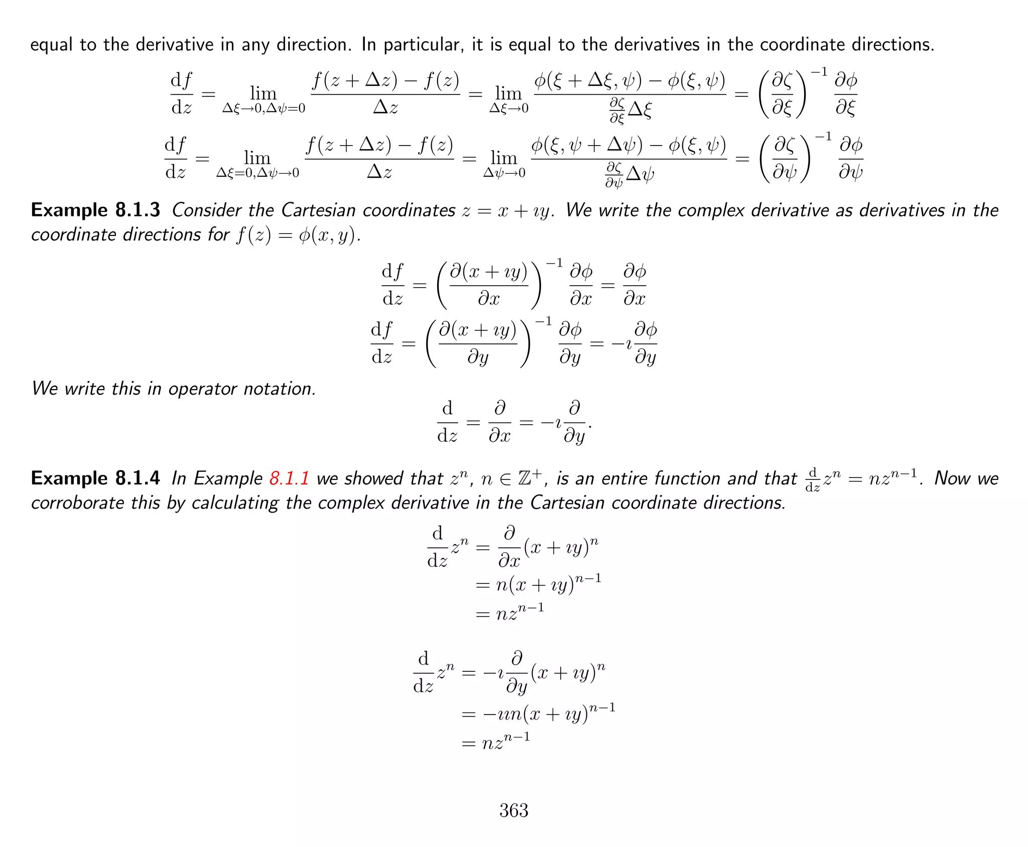 equal to the derivative in any direction. In particular, it is equal to the derivatives in the coordinate directions.
df
dz
= lim
∆ξ→0,∆ψ=0
f(z + ∆z) − f(z)
∆z
= lim
∆ξ→0
φ(ξ + ∆ξ, ψ) − φ(ξ, ψ)
∂ζ
∂ξ
∆ξ
=
∂ζ
∂ξ
−1
∂φ
∂ξ
df
dz
= lim
∆ξ=0,∆ψ→0
f(z + ∆z) − f(z)
∆z
= lim
∆ψ→0
φ(ξ, ψ + ∆ψ) − φ(ξ, ψ)
∂ζ
∂ψ
∆ψ
=
∂ζ
∂ψ
−1
∂φ
∂ψ
Example 8.1.3 Consider the Cartesian coordinates z = x + ıy. We write the complex derivative as derivatives in the
coordinate directions for f(z) = φ(x, y).
df
dz
=
∂(x + ıy)
∂x
−1
∂φ
∂x
=
∂φ
∂x
df
dz
=
∂(x + ıy)
∂y
−1
∂φ
∂y
= −ı
∂φ
∂y
We write this in operator notation.
d
dz
=
∂
∂x
= −ı
∂
∂y
.
Example 8.1.4 In Example 8.1.1 we showed that zn
, n ∈ Z+
, is an entire function and that d
dz
zn
= nzn−1
. Now we
corroborate this by calculating the complex derivative in the Cartesian coordinate directions.
d
dz
zn
=
∂
∂x
(x + ıy)n
= n(x + ıy)n−1
= nzn−1
d
dz
zn
= −ı
∂
∂y
(x + ıy)n
= −ıın(x + ıy)n−1
= nzn−1
363
 