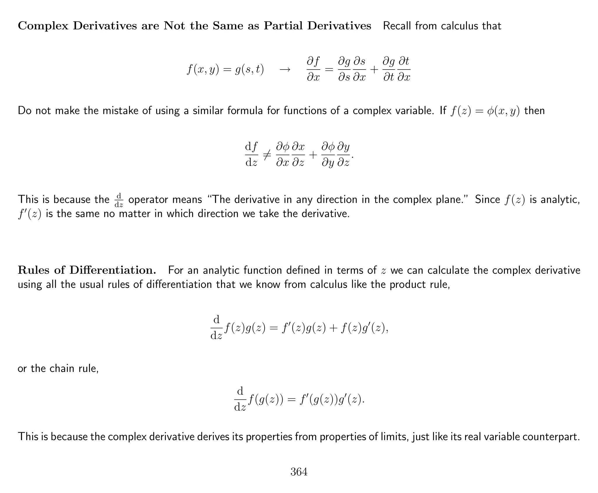 Complex Derivatives are Not the Same as Partial Derivatives Recall from calculus that
f(x, y) = g(s, t) →
∂f
∂x
=
∂g
∂s
∂s
∂x
+
∂g
∂t
∂t
∂x
Do not make the mistake of using a similar formula for functions of a complex variable. If f(z) = φ(x, y) then
df
dz
=
∂φ
∂x
∂x
∂z
+
∂φ
∂y
∂y
∂z
.
This is because the d
dz
operator means “The derivative in any direction in the complex plane.” Since f(z) is analytic,
f (z) is the same no matter in which direction we take the derivative.
Rules of Diﬀerentiation. For an analytic function deﬁned in terms of z we can calculate the complex derivative
using all the usual rules of diﬀerentiation that we know from calculus like the product rule,
d
dz
f(z)g(z) = f (z)g(z) + f(z)g (z),
or the chain rule,
d
dz
f(g(z)) = f (g(z))g (z).
This is because the complex derivative derives its properties from properties of limits, just like its real variable counterpart.
364
 