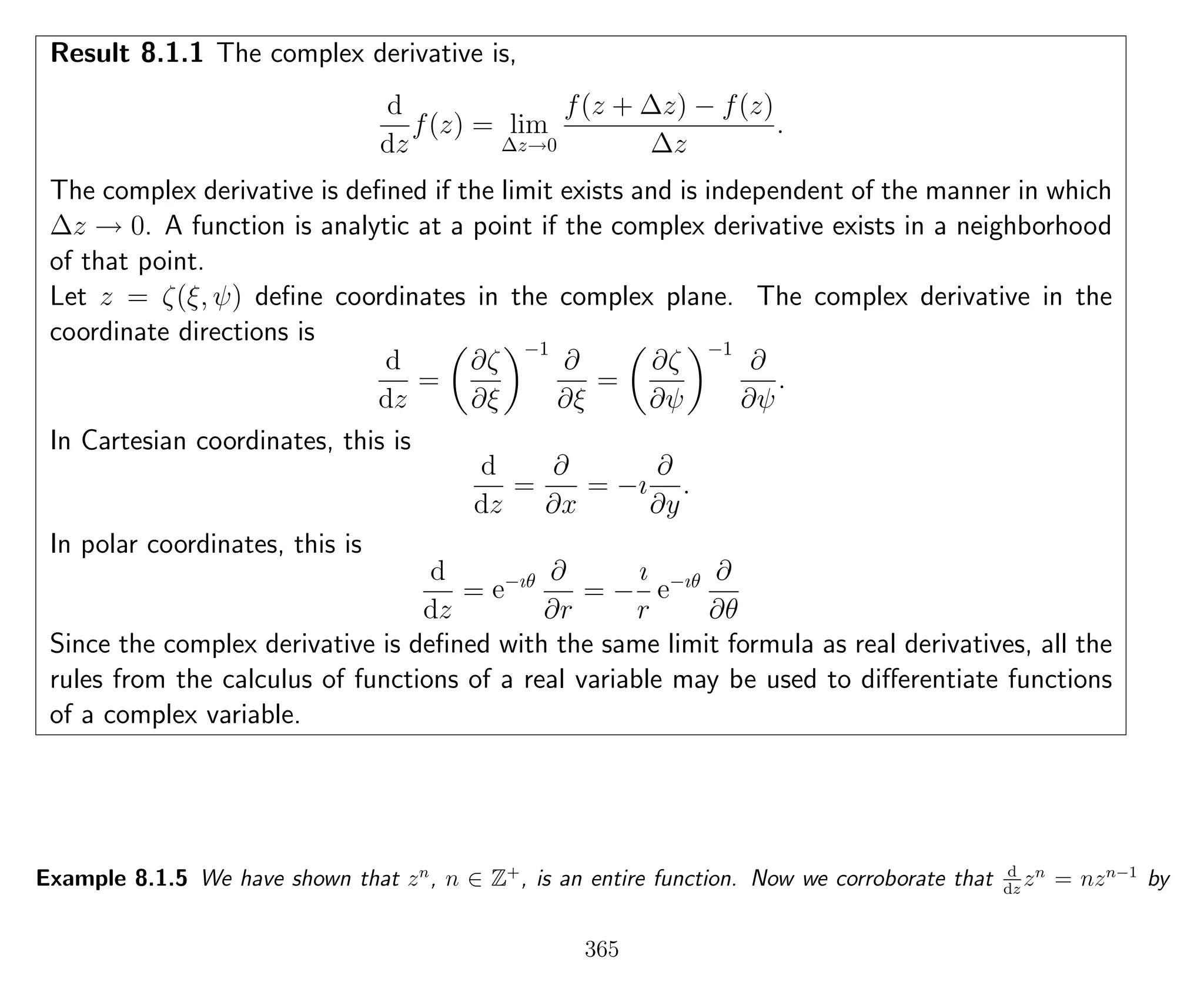 Result 8.1.1 The complex derivative is,
d
dz
f(z) = lim
∆z→0
f(z + ∆z) − f(z)
∆z
.
The complex derivative is deﬁned if the limit exists and is independent of the manner in which
∆z → 0. A function is analytic at a point if the complex derivative exists in a neighborhood
of that point.
Let z = ζ(ξ, ψ) deﬁne coordinates in the complex plane. The complex derivative in the
coordinate directions is
d
dz
=
∂ζ
∂ξ
−1
∂
∂ξ
=
∂ζ
∂ψ
−1
∂
∂ψ
.
In Cartesian coordinates, this is
d
dz
=
∂
∂x
= −ı
∂
∂y
.
In polar coordinates, this is
d
dz
= e−ıθ ∂
∂r
= −
ı
r
e−ıθ ∂
∂θ
Since the complex derivative is deﬁned with the same limit formula as real derivatives, all the
rules from the calculus of functions of a real variable may be used to diﬀerentiate functions
of a complex variable.
Example 8.1.5 We have shown that zn
, n ∈ Z+
, is an entire function. Now we corroborate that d
dz
zn
= nzn−1
by
365
 