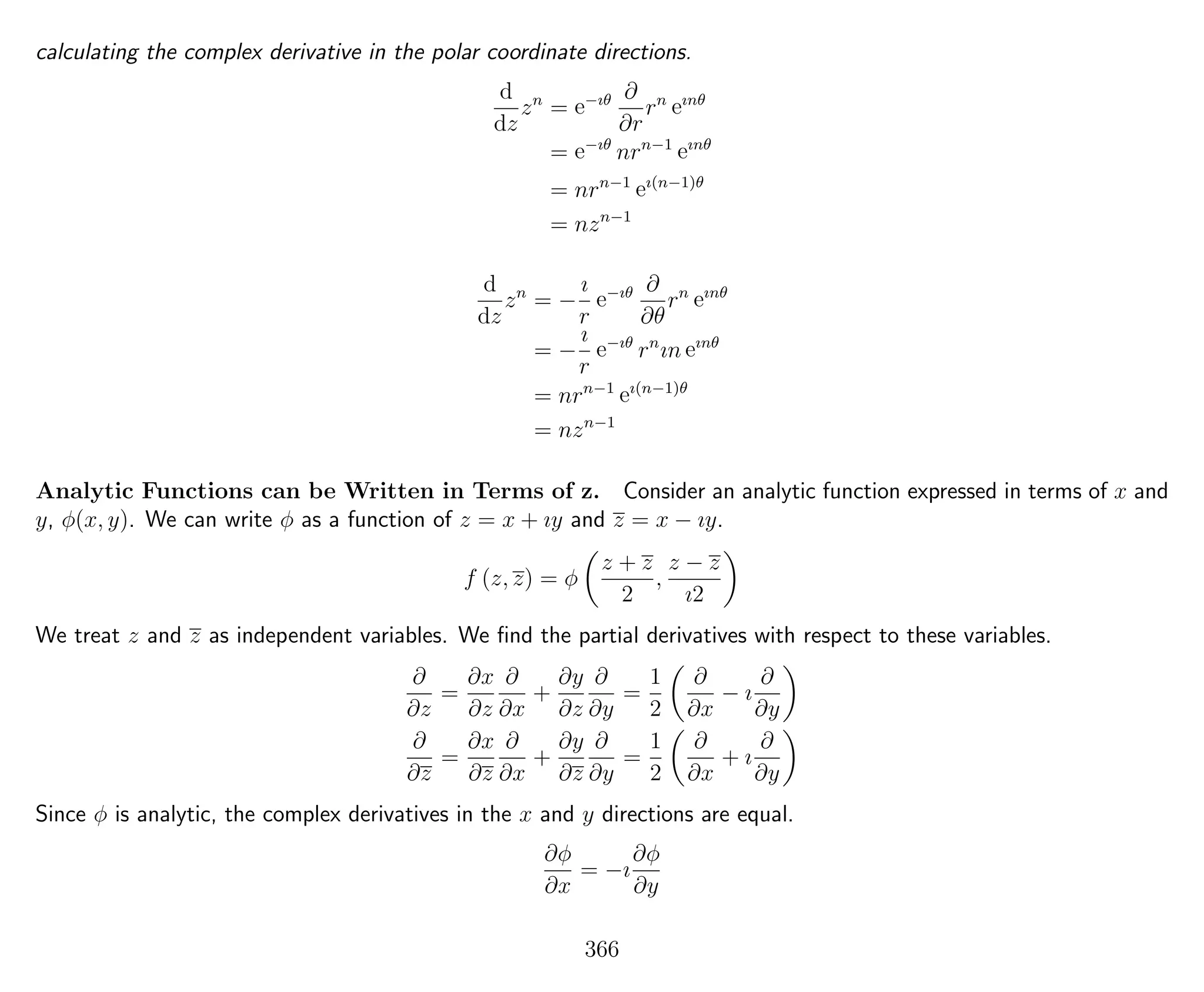 calculating the complex derivative in the polar coordinate directions.
d
dz
zn
= e−ıθ ∂
∂r
rn
eınθ
= e−ıθ
nrn−1
eınθ
= nrn−1
eı(n−1)θ
= nzn−1
d
dz
zn
= −
ı
r
e−ıθ ∂
∂θ
rn
eınθ
= −
ı
r
e−ıθ
rn
ın eınθ
= nrn−1
eı(n−1)θ
= nzn−1
Analytic Functions can be Written in Terms of z. Consider an analytic function expressed in terms of x and
y, φ(x, y). We can write φ as a function of z = x + ıy and z = x − ıy.
f (z, z) = φ
z + z
2
,
z − z
ı2
We treat z and z as independent variables. We ﬁnd the partial derivatives with respect to these variables.
∂
∂z
=
∂x
∂z
∂
∂x
+
∂y
∂z
∂
∂y
=
1
2
∂
∂x
− ı
∂
∂y
∂
∂z
=
∂x
∂z
∂
∂x
+
∂y
∂z
∂
∂y
=
1
2
∂
∂x
+ ı
∂
∂y
Since φ is analytic, the complex derivatives in the x and y directions are equal.
∂φ
∂x
= −ı
∂φ
∂y
366
 