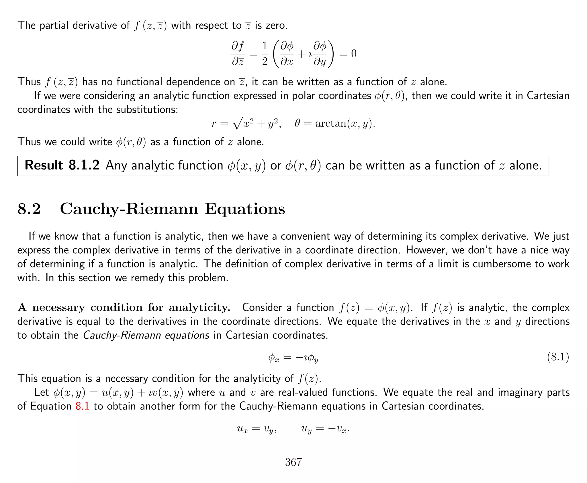 The partial derivative of f (z, z) with respect to z is zero.
∂f
∂z
=
1
2
∂φ
∂x
+ ı
∂φ
∂y
= 0
Thus f (z, z) has no functional dependence on z, it can be written as a function of z alone.
If we were considering an analytic function expressed in polar coordinates φ(r, θ), then we could write it in Cartesian
coordinates with the substitutions:
r = x2 + y2, θ = arctan(x, y).
Thus we could write φ(r, θ) as a function of z alone.
Result 8.1.2 Any analytic function φ(x, y) or φ(r, θ) can be written as a function of z alone.
8.2 Cauchy-Riemann Equations
If we know that a function is analytic, then we have a convenient way of determining its complex derivative. We just
express the complex derivative in terms of the derivative in a coordinate direction. However, we don’t have a nice way
of determining if a function is analytic. The deﬁnition of complex derivative in terms of a limit is cumbersome to work
with. In this section we remedy this problem.
A necessary condition for analyticity. Consider a function f(z) = φ(x, y). If f(z) is analytic, the complex
derivative is equal to the derivatives in the coordinate directions. We equate the derivatives in the x and y directions
to obtain the Cauchy-Riemann equations in Cartesian coordinates.
φx = −ıφy (8.1)
This equation is a necessary condition for the analyticity of f(z).
Let φ(x, y) = u(x, y) + ıv(x, y) where u and v are real-valued functions. We equate the real and imaginary parts
of Equation 8.1 to obtain another form for the Cauchy-Riemann equations in Cartesian coordinates.
ux = vy, uy = −vx.
367
 